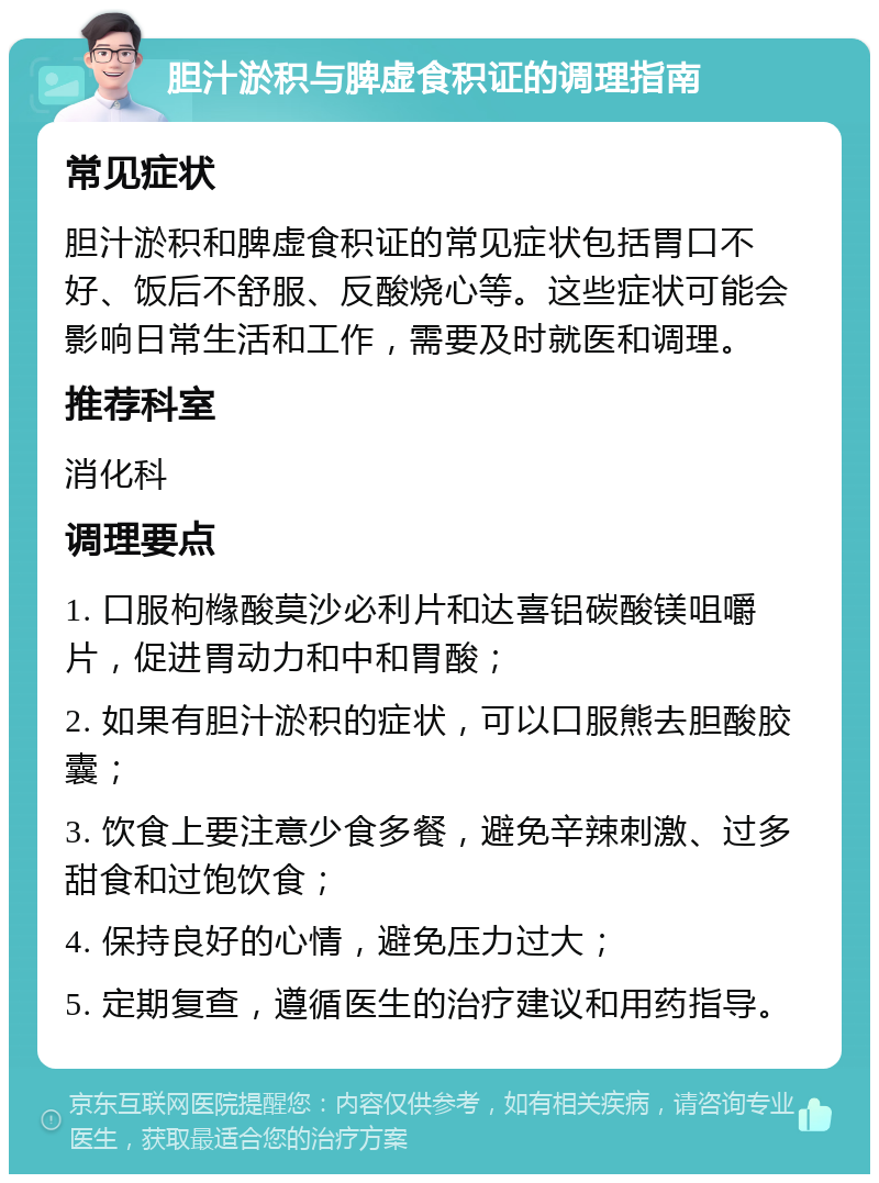 胆汁淤积与脾虚食积证的调理指南 常见症状 胆汁淤积和脾虚食积证的常见症状包括胃口不好、饭后不舒服、反酸烧心等。这些症状可能会影响日常生活和工作，需要及时就医和调理。 推荐科室 消化科 调理要点 1. 口服枸橼酸莫沙必利片和达喜铝碳酸镁咀嚼片，促进胃动力和中和胃酸； 2. 如果有胆汁淤积的症状，可以口服熊去胆酸胶囊； 3. 饮食上要注意少食多餐，避免辛辣刺激、过多甜食和过饱饮食； 4. 保持良好的心情，避免压力过大； 5. 定期复查，遵循医生的治疗建议和用药指导。