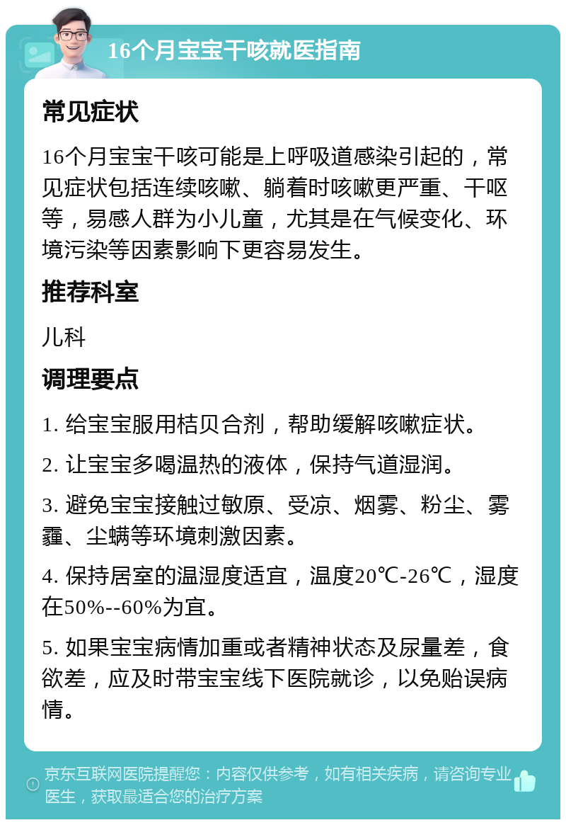 16个月宝宝干咳就医指南 常见症状 16个月宝宝干咳可能是上呼吸道感染引起的，常见症状包括连续咳嗽、躺着时咳嗽更严重、干呕等，易感人群为小儿童，尤其是在气候变化、环境污染等因素影响下更容易发生。 推荐科室 儿科 调理要点 1. 给宝宝服用桔贝合剂，帮助缓解咳嗽症状。 2. 让宝宝多喝温热的液体，保持气道湿润。 3. 避免宝宝接触过敏原、受凉、烟雾、粉尘、雾霾、尘螨等环境刺激因素。 4. 保持居室的温湿度适宜，温度20℃-26℃，湿度在50%--60%为宜。 5. 如果宝宝病情加重或者精神状态及尿量差，食欲差，应及时带宝宝线下医院就诊，以免贻误病情。