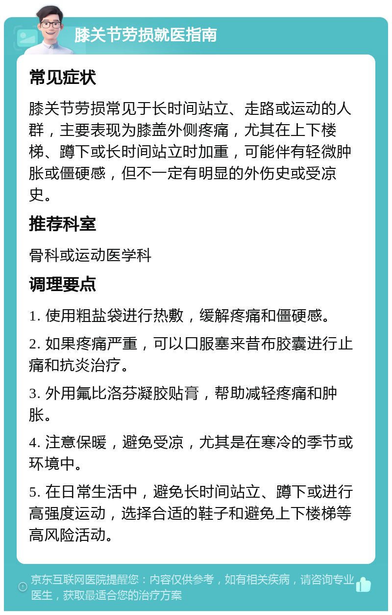 膝关节劳损就医指南 常见症状 膝关节劳损常见于长时间站立、走路或运动的人群，主要表现为膝盖外侧疼痛，尤其在上下楼梯、蹲下或长时间站立时加重，可能伴有轻微肿胀或僵硬感，但不一定有明显的外伤史或受凉史。 推荐科室 骨科或运动医学科 调理要点 1. 使用粗盐袋进行热敷，缓解疼痛和僵硬感。 2. 如果疼痛严重，可以口服塞来昔布胶囊进行止痛和抗炎治疗。 3. 外用氟比洛芬凝胶贴膏，帮助减轻疼痛和肿胀。 4. 注意保暖，避免受凉，尤其是在寒冷的季节或环境中。 5. 在日常生活中，避免长时间站立、蹲下或进行高强度运动，选择合适的鞋子和避免上下楼梯等高风险活动。