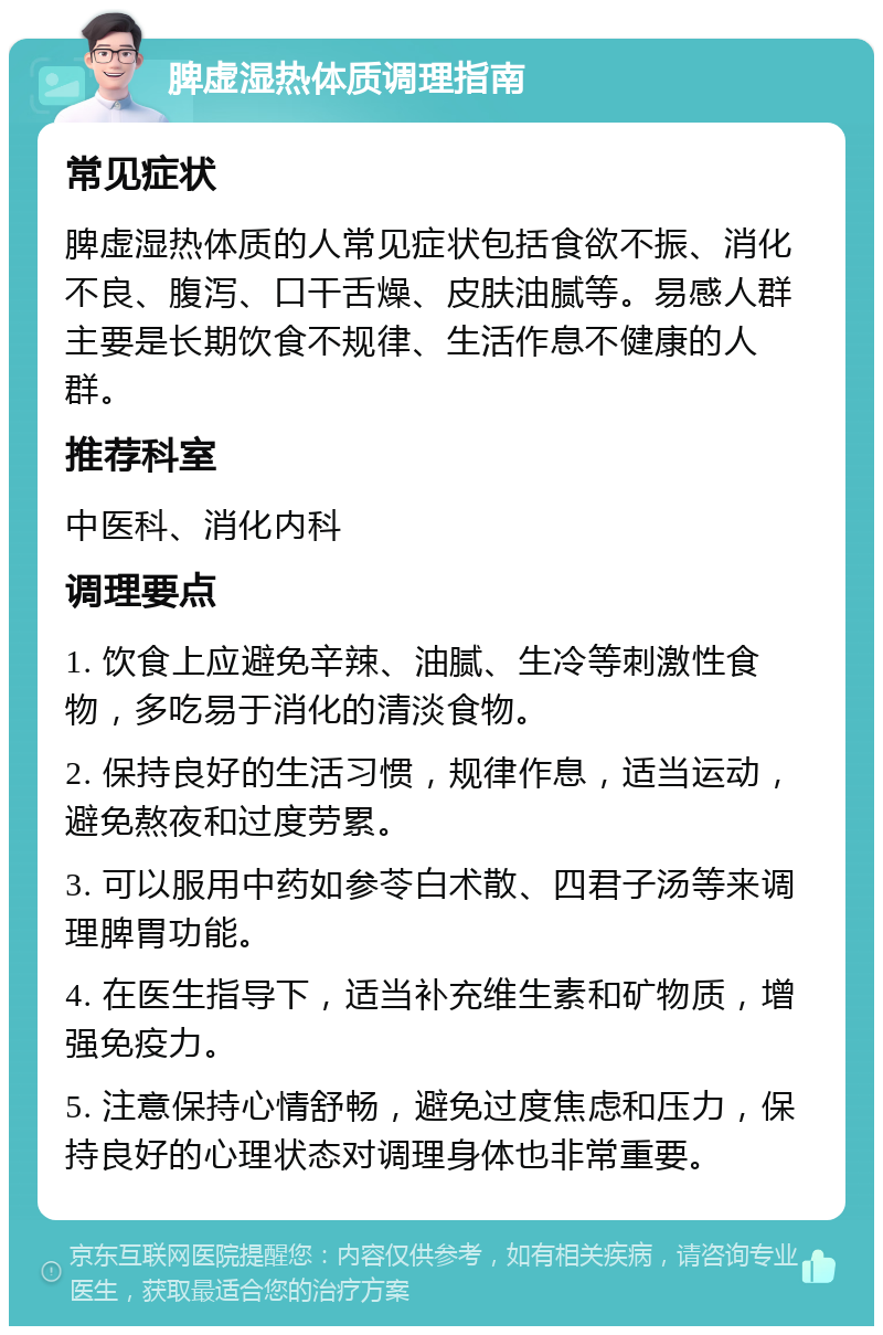 脾虚湿热体质调理指南 常见症状 脾虚湿热体质的人常见症状包括食欲不振、消化不良、腹泻、口干舌燥、皮肤油腻等。易感人群主要是长期饮食不规律、生活作息不健康的人群。 推荐科室 中医科、消化内科 调理要点 1. 饮食上应避免辛辣、油腻、生冷等刺激性食物，多吃易于消化的清淡食物。 2. 保持良好的生活习惯，规律作息，适当运动，避免熬夜和过度劳累。 3. 可以服用中药如参苓白术散、四君子汤等来调理脾胃功能。 4. 在医生指导下，适当补充维生素和矿物质，增强免疫力。 5. 注意保持心情舒畅，避免过度焦虑和压力，保持良好的心理状态对调理身体也非常重要。