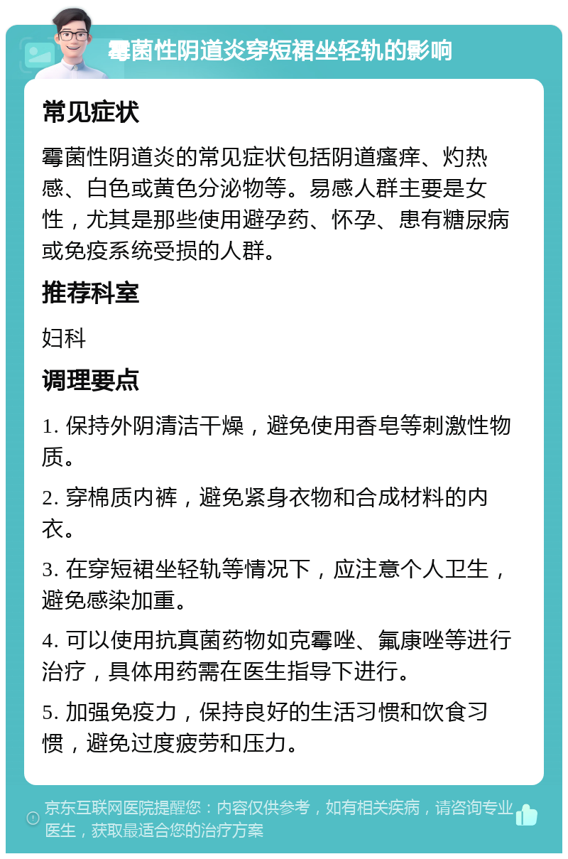 霉菌性阴道炎穿短裙坐轻轨的影响 常见症状 霉菌性阴道炎的常见症状包括阴道瘙痒、灼热感、白色或黄色分泌物等。易感人群主要是女性，尤其是那些使用避孕药、怀孕、患有糖尿病或免疫系统受损的人群。 推荐科室 妇科 调理要点 1. 保持外阴清洁干燥，避免使用香皂等刺激性物质。 2. 穿棉质内裤，避免紧身衣物和合成材料的内衣。 3. 在穿短裙坐轻轨等情况下，应注意个人卫生，避免感染加重。 4. 可以使用抗真菌药物如克霉唑、氟康唑等进行治疗，具体用药需在医生指导下进行。 5. 加强免疫力，保持良好的生活习惯和饮食习惯，避免过度疲劳和压力。