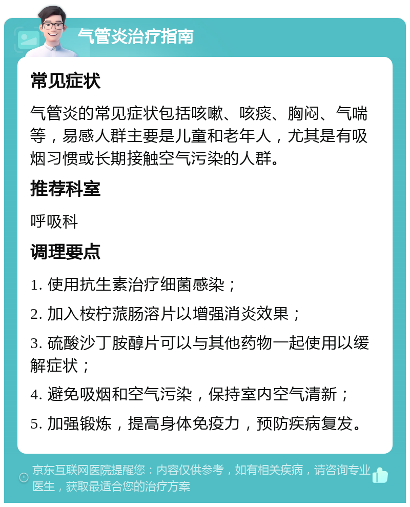 气管炎治疗指南 常见症状 气管炎的常见症状包括咳嗽、咳痰、胸闷、气喘等，易感人群主要是儿童和老年人，尤其是有吸烟习惯或长期接触空气污染的人群。 推荐科室 呼吸科 调理要点 1. 使用抗生素治疗细菌感染； 2. 加入桉柠蒎肠溶片以增强消炎效果； 3. 硫酸沙丁胺醇片可以与其他药物一起使用以缓解症状； 4. 避免吸烟和空气污染，保持室内空气清新； 5. 加强锻炼，提高身体免疫力，预防疾病复发。