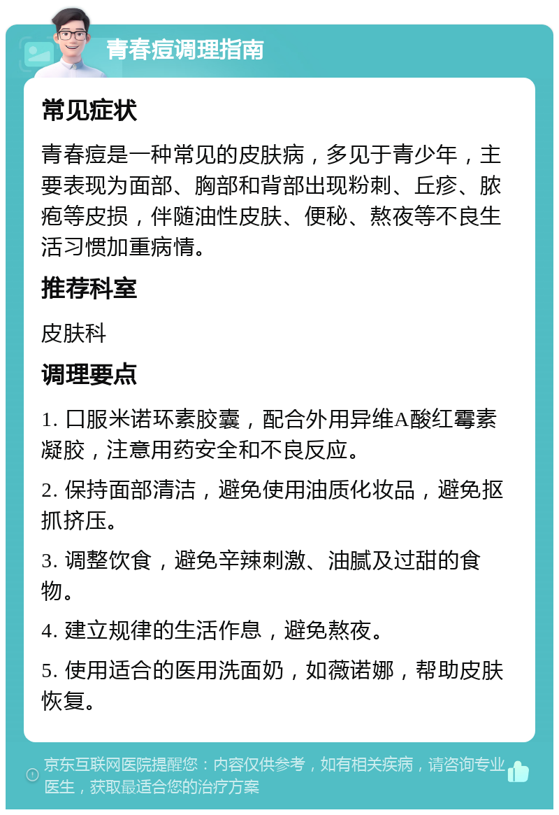 青春痘调理指南 常见症状 青春痘是一种常见的皮肤病，多见于青少年，主要表现为面部、胸部和背部出现粉刺、丘疹、脓疱等皮损，伴随油性皮肤、便秘、熬夜等不良生活习惯加重病情。 推荐科室 皮肤科 调理要点 1. 口服米诺环素胶囊，配合外用异维A酸红霉素凝胶，注意用药安全和不良反应。 2. 保持面部清洁，避免使用油质化妆品，避免抠抓挤压。 3. 调整饮食，避免辛辣刺激、油腻及过甜的食物。 4. 建立规律的生活作息，避免熬夜。 5. 使用适合的医用洗面奶，如薇诺娜，帮助皮肤恢复。