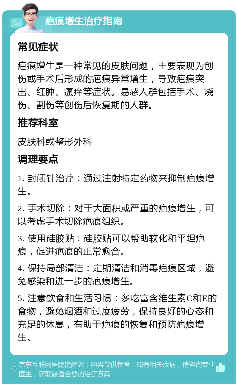 疤痕增生治疗指南 常见症状 疤痕增生是一种常见的皮肤问题，主要表现为创伤或手术后形成的疤痕异常增生，导致疤痕突出、红肿、瘙痒等症状。易感人群包括手术、烧伤、割伤等创伤后恢复期的人群。 推荐科室 皮肤科或整形外科 调理要点 1. 封闭针治疗：通过注射特定药物来抑制疤痕增生。 2. 手术切除：对于大面积或严重的疤痕增生，可以考虑手术切除疤痕组织。 3. 使用硅胶贴：硅胶贴可以帮助软化和平坦疤痕，促进疤痕的正常愈合。 4. 保持局部清洁：定期清洁和消毒疤痕区域，避免感染和进一步的疤痕增生。 5. 注意饮食和生活习惯：多吃富含维生素C和E的食物，避免烟酒和过度疲劳，保持良好的心态和充足的休息，有助于疤痕的恢复和预防疤痕增生。