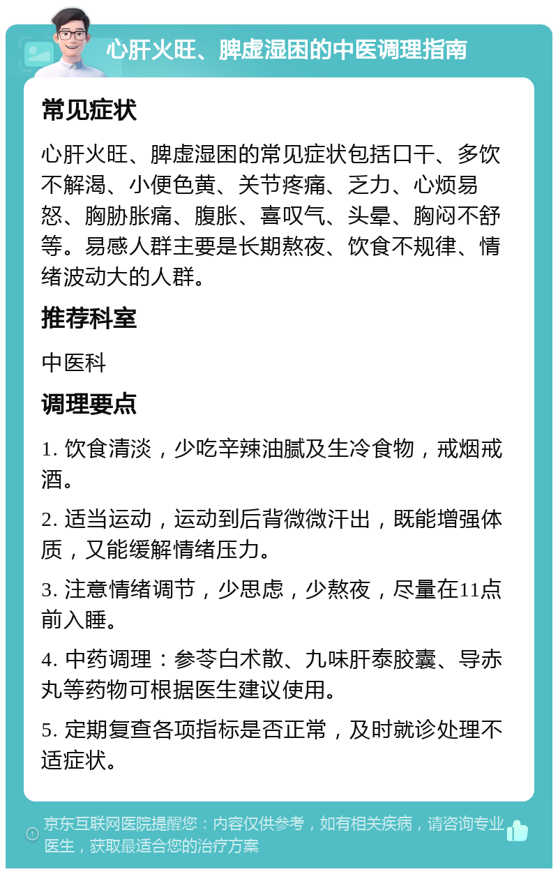 心肝火旺、脾虚湿困的中医调理指南 常见症状 心肝火旺、脾虚湿困的常见症状包括口干、多饮不解渴、小便色黄、关节疼痛、乏力、心烦易怒、胸胁胀痛、腹胀、喜叹气、头晕、胸闷不舒等。易感人群主要是长期熬夜、饮食不规律、情绪波动大的人群。 推荐科室 中医科 调理要点 1. 饮食清淡，少吃辛辣油腻及生冷食物，戒烟戒酒。 2. 适当运动，运动到后背微微汗出，既能增强体质，又能缓解情绪压力。 3. 注意情绪调节，少思虑，少熬夜，尽量在11点前入睡。 4. 中药调理：参苓白术散、九味肝泰胶囊、导赤丸等药物可根据医生建议使用。 5. 定期复查各项指标是否正常，及时就诊处理不适症状。