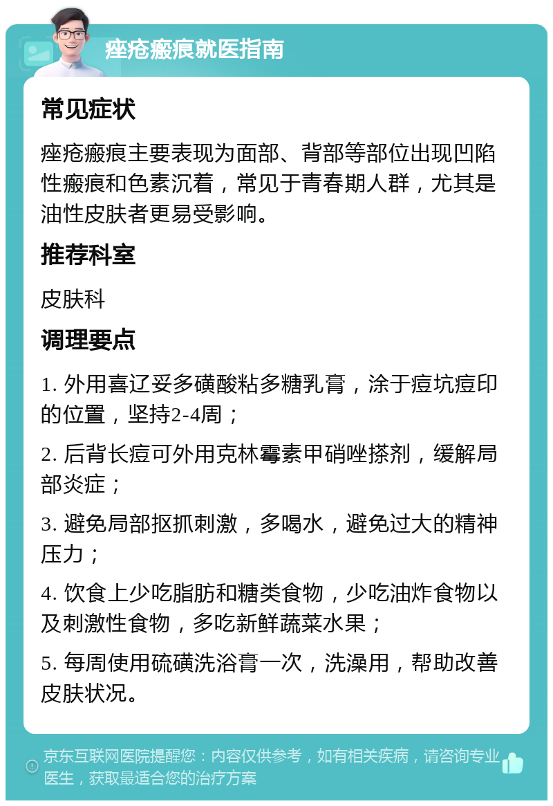 痤疮瘢痕就医指南 常见症状 痤疮瘢痕主要表现为面部、背部等部位出现凹陷性瘢痕和色素沉着，常见于青春期人群，尤其是油性皮肤者更易受影响。 推荐科室 皮肤科 调理要点 1. 外用喜辽妥多磺酸粘多糖乳膏，涂于痘坑痘印的位置，坚持2-4周； 2. 后背长痘可外用克林霉素甲硝唑搽剂，缓解局部炎症； 3. 避免局部抠抓刺激，多喝水，避免过大的精神压力； 4. 饮食上少吃脂肪和糖类食物，少吃油炸食物以及刺激性食物，多吃新鲜蔬菜水果； 5. 每周使用硫磺洗浴膏一次，洗澡用，帮助改善皮肤状况。