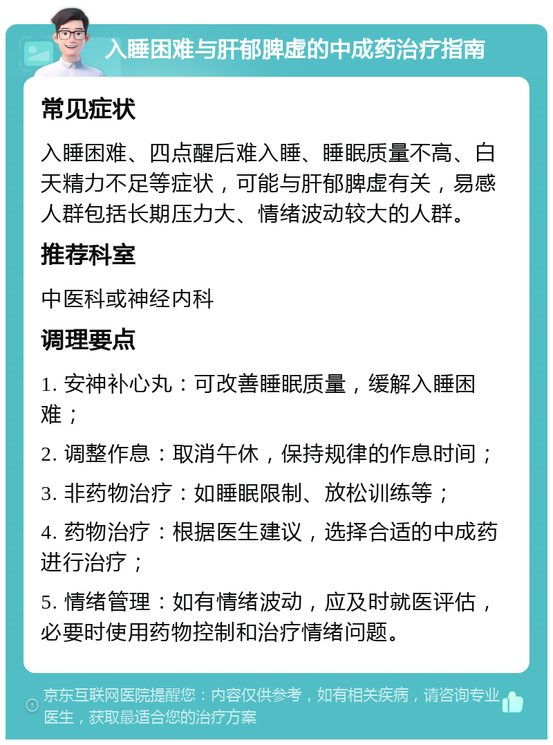 入睡困难与肝郁脾虚的中成药治疗指南 常见症状 入睡困难、四点醒后难入睡、睡眠质量不高、白天精力不足等症状，可能与肝郁脾虚有关，易感人群包括长期压力大、情绪波动较大的人群。 推荐科室 中医科或神经内科 调理要点 1. 安神补心丸：可改善睡眠质量，缓解入睡困难； 2. 调整作息：取消午休，保持规律的作息时间； 3. 非药物治疗：如睡眠限制、放松训练等； 4. 药物治疗：根据医生建议，选择合适的中成药进行治疗； 5. 情绪管理：如有情绪波动，应及时就医评估，必要时使用药物控制和治疗情绪问题。