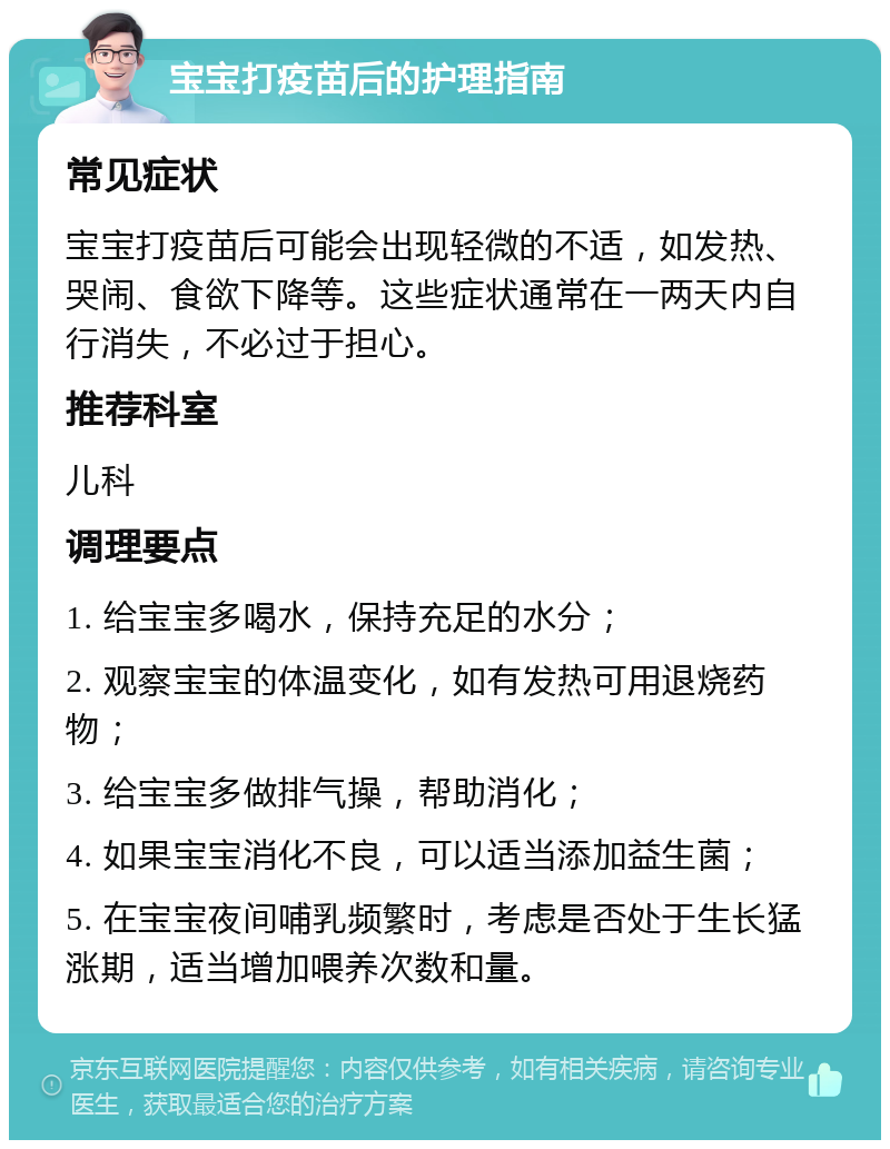 宝宝打疫苗后的护理指南 常见症状 宝宝打疫苗后可能会出现轻微的不适，如发热、哭闹、食欲下降等。这些症状通常在一两天内自行消失，不必过于担心。 推荐科室 儿科 调理要点 1. 给宝宝多喝水，保持充足的水分； 2. 观察宝宝的体温变化，如有发热可用退烧药物； 3. 给宝宝多做排气操，帮助消化； 4. 如果宝宝消化不良，可以适当添加益生菌； 5. 在宝宝夜间哺乳频繁时，考虑是否处于生长猛涨期，适当增加喂养次数和量。