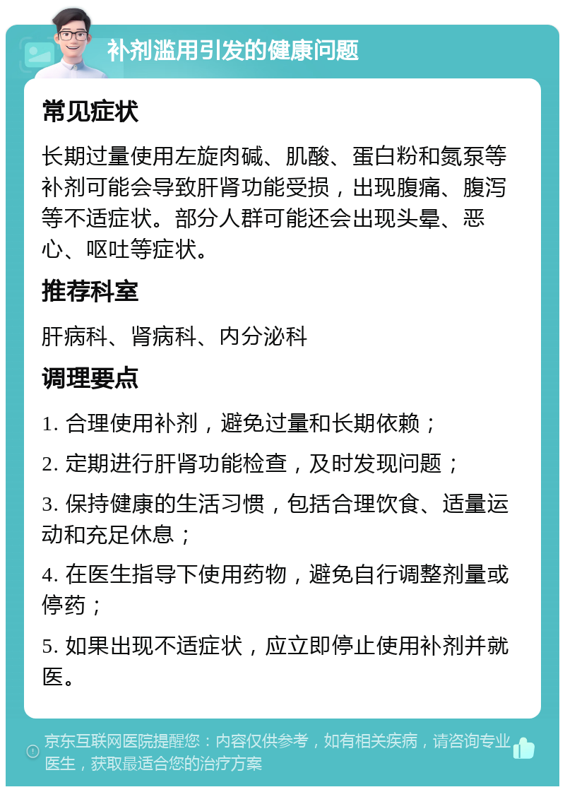 补剂滥用引发的健康问题 常见症状 长期过量使用左旋肉碱、肌酸、蛋白粉和氮泵等补剂可能会导致肝肾功能受损，出现腹痛、腹泻等不适症状。部分人群可能还会出现头晕、恶心、呕吐等症状。 推荐科室 肝病科、肾病科、内分泌科 调理要点 1. 合理使用补剂，避免过量和长期依赖； 2. 定期进行肝肾功能检查，及时发现问题； 3. 保持健康的生活习惯，包括合理饮食、适量运动和充足休息； 4. 在医生指导下使用药物，避免自行调整剂量或停药； 5. 如果出现不适症状，应立即停止使用补剂并就医。