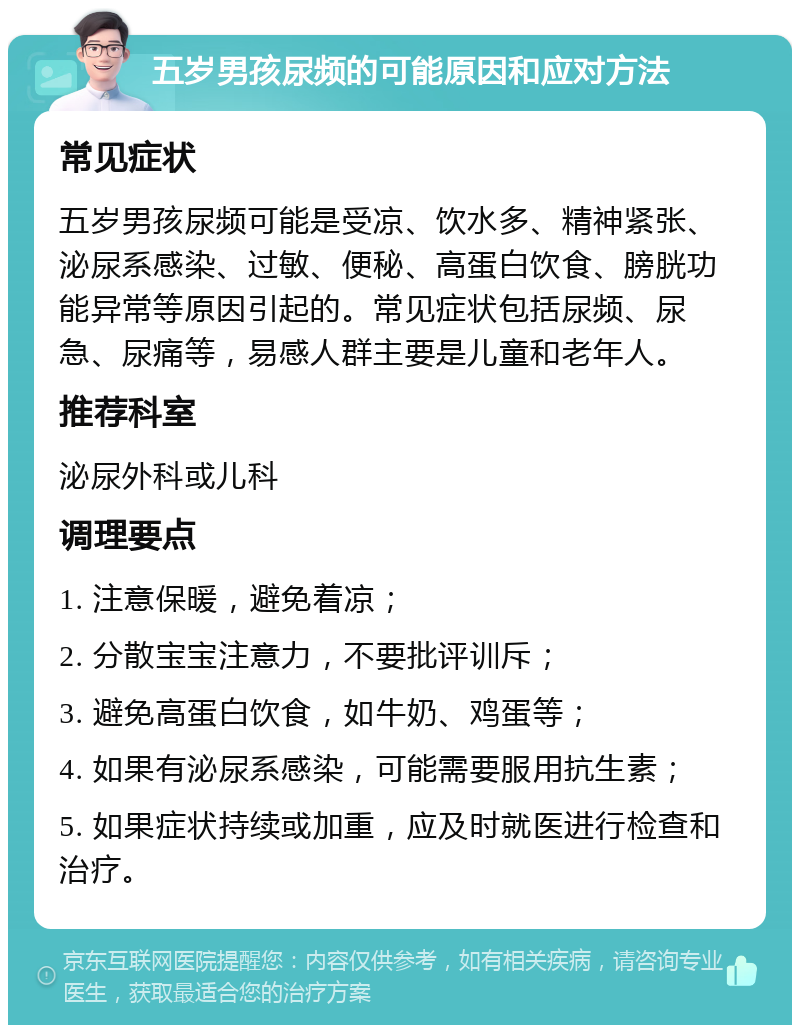 五岁男孩尿频的可能原因和应对方法 常见症状 五岁男孩尿频可能是受凉、饮水多、精神紧张、泌尿系感染、过敏、便秘、高蛋白饮食、膀胱功能异常等原因引起的。常见症状包括尿频、尿急、尿痛等，易感人群主要是儿童和老年人。 推荐科室 泌尿外科或儿科 调理要点 1. 注意保暖，避免着凉； 2. 分散宝宝注意力，不要批评训斥； 3. 避免高蛋白饮食，如牛奶、鸡蛋等； 4. 如果有泌尿系感染，可能需要服用抗生素； 5. 如果症状持续或加重，应及时就医进行检查和治疗。