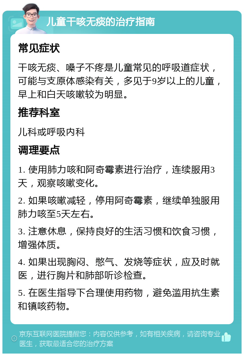 儿童干咳无痰的治疗指南 常见症状 干咳无痰、嗓子不疼是儿童常见的呼吸道症状，可能与支原体感染有关，多见于9岁以上的儿童，早上和白天咳嗽较为明显。 推荐科室 儿科或呼吸内科 调理要点 1. 使用肺力咳和阿奇霉素进行治疗，连续服用3天，观察咳嗽变化。 2. 如果咳嗽减轻，停用阿奇霉素，继续单独服用肺力咳至5天左右。 3. 注意休息，保持良好的生活习惯和饮食习惯，增强体质。 4. 如果出现胸闷、憋气、发烧等症状，应及时就医，进行胸片和肺部听诊检查。 5. 在医生指导下合理使用药物，避免滥用抗生素和镇咳药物。