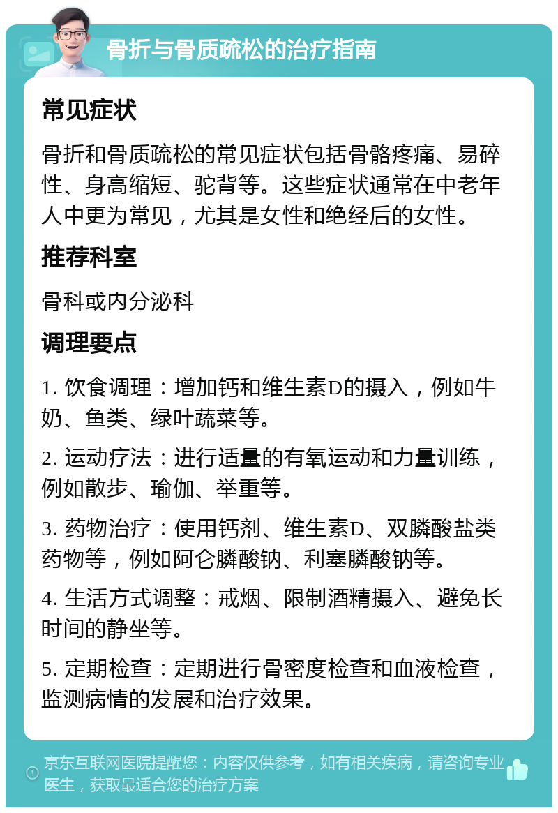 骨折与骨质疏松的治疗指南 常见症状 骨折和骨质疏松的常见症状包括骨骼疼痛、易碎性、身高缩短、驼背等。这些症状通常在中老年人中更为常见，尤其是女性和绝经后的女性。 推荐科室 骨科或内分泌科 调理要点 1. 饮食调理：增加钙和维生素D的摄入，例如牛奶、鱼类、绿叶蔬菜等。 2. 运动疗法：进行适量的有氧运动和力量训练，例如散步、瑜伽、举重等。 3. 药物治疗：使用钙剂、维生素D、双膦酸盐类药物等，例如阿仑膦酸钠、利塞膦酸钠等。 4. 生活方式调整：戒烟、限制酒精摄入、避免长时间的静坐等。 5. 定期检查：定期进行骨密度检查和血液检查，监测病情的发展和治疗效果。