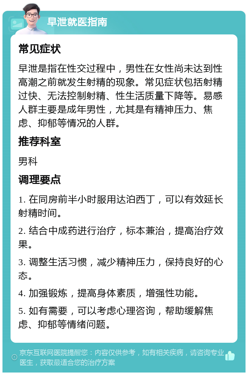 早泄就医指南 常见症状 早泄是指在性交过程中，男性在女性尚未达到性高潮之前就发生射精的现象。常见症状包括射精过快、无法控制射精、性生活质量下降等。易感人群主要是成年男性，尤其是有精神压力、焦虑、抑郁等情况的人群。 推荐科室 男科 调理要点 1. 在同房前半小时服用达泊西丁，可以有效延长射精时间。 2. 结合中成药进行治疗，标本兼治，提高治疗效果。 3. 调整生活习惯，减少精神压力，保持良好的心态。 4. 加强锻炼，提高身体素质，增强性功能。 5. 如有需要，可以考虑心理咨询，帮助缓解焦虑、抑郁等情绪问题。