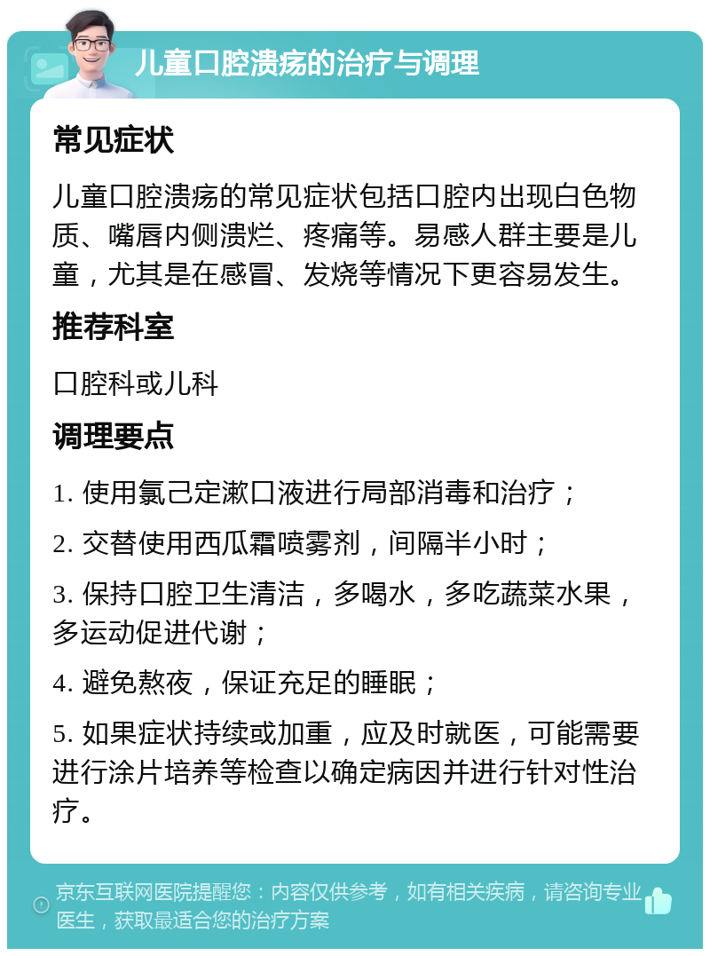 儿童口腔溃疡的治疗与调理 常见症状 儿童口腔溃疡的常见症状包括口腔内出现白色物质、嘴唇内侧溃烂、疼痛等。易感人群主要是儿童，尤其是在感冒、发烧等情况下更容易发生。 推荐科室 口腔科或儿科 调理要点 1. 使用氯己定漱口液进行局部消毒和治疗； 2. 交替使用西瓜霜喷雾剂，间隔半小时； 3. 保持口腔卫生清洁，多喝水，多吃蔬菜水果，多运动促进代谢； 4. 避免熬夜，保证充足的睡眠； 5. 如果症状持续或加重，应及时就医，可能需要进行涂片培养等检查以确定病因并进行针对性治疗。