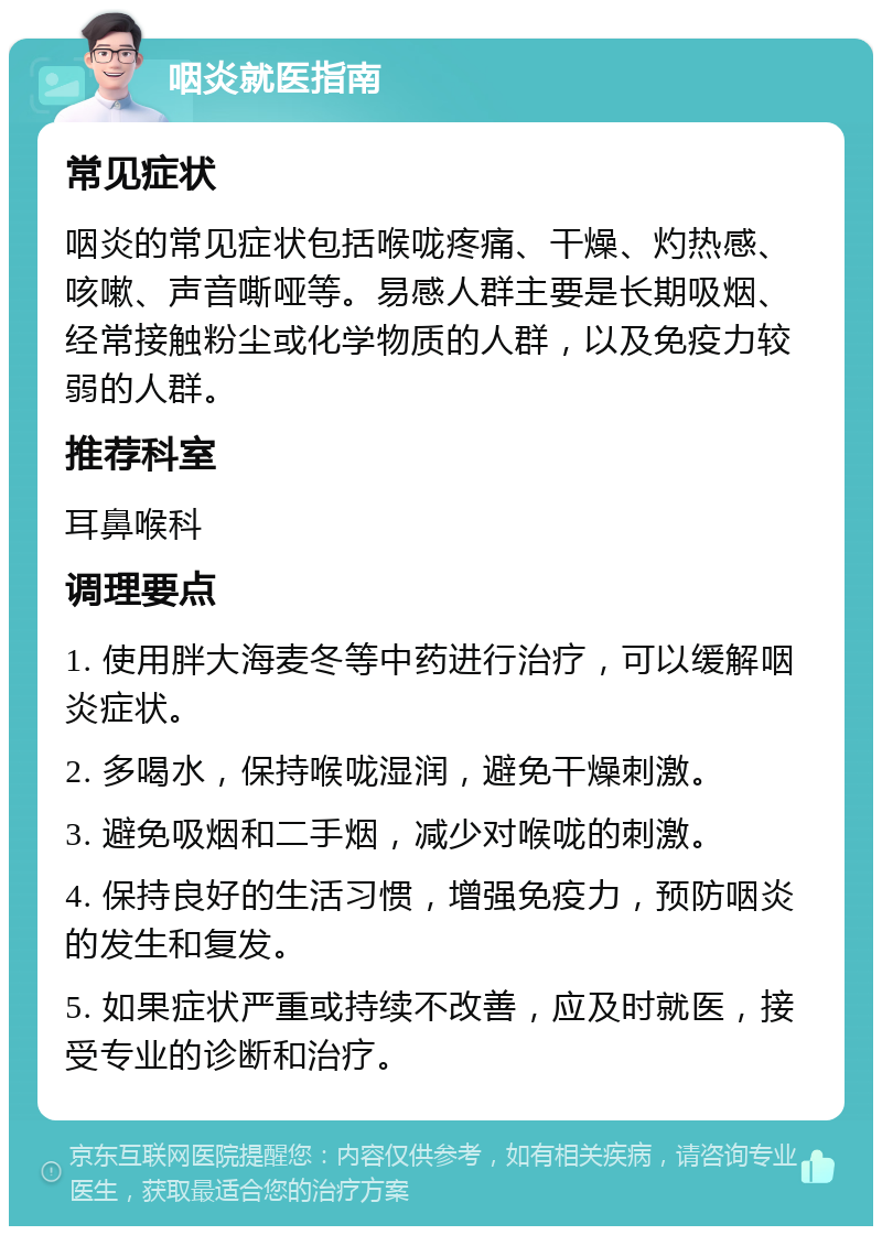 咽炎就医指南 常见症状 咽炎的常见症状包括喉咙疼痛、干燥、灼热感、咳嗽、声音嘶哑等。易感人群主要是长期吸烟、经常接触粉尘或化学物质的人群，以及免疫力较弱的人群。 推荐科室 耳鼻喉科 调理要点 1. 使用胖大海麦冬等中药进行治疗，可以缓解咽炎症状。 2. 多喝水，保持喉咙湿润，避免干燥刺激。 3. 避免吸烟和二手烟，减少对喉咙的刺激。 4. 保持良好的生活习惯，增强免疫力，预防咽炎的发生和复发。 5. 如果症状严重或持续不改善，应及时就医，接受专业的诊断和治疗。