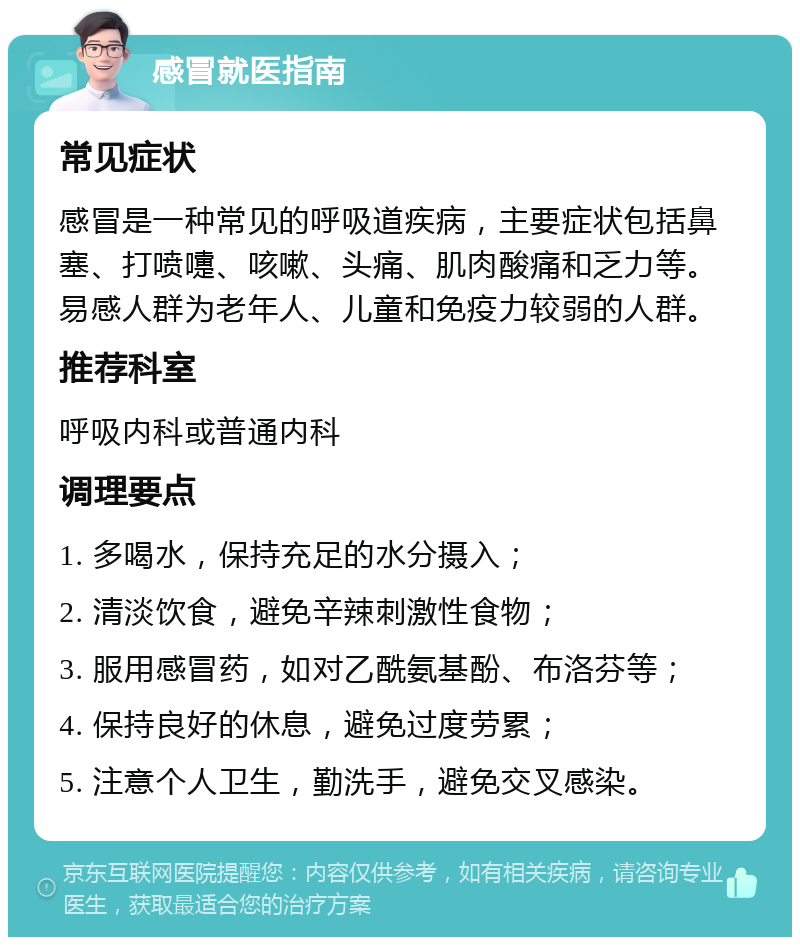 感冒就医指南 常见症状 感冒是一种常见的呼吸道疾病，主要症状包括鼻塞、打喷嚏、咳嗽、头痛、肌肉酸痛和乏力等。易感人群为老年人、儿童和免疫力较弱的人群。 推荐科室 呼吸内科或普通内科 调理要点 1. 多喝水，保持充足的水分摄入； 2. 清淡饮食，避免辛辣刺激性食物； 3. 服用感冒药，如对乙酰氨基酚、布洛芬等； 4. 保持良好的休息，避免过度劳累； 5. 注意个人卫生，勤洗手，避免交叉感染。