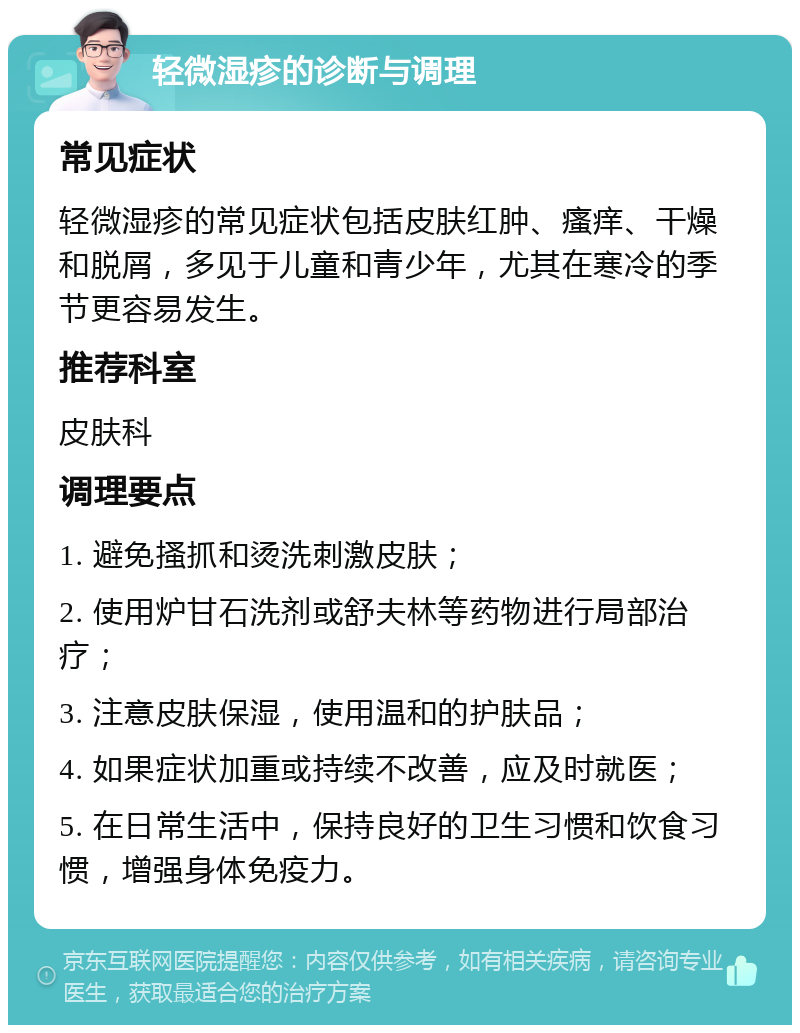 轻微湿疹的诊断与调理 常见症状 轻微湿疹的常见症状包括皮肤红肿、瘙痒、干燥和脱屑，多见于儿童和青少年，尤其在寒冷的季节更容易发生。 推荐科室 皮肤科 调理要点 1. 避免搔抓和烫洗刺激皮肤； 2. 使用炉甘石洗剂或舒夫林等药物进行局部治疗； 3. 注意皮肤保湿，使用温和的护肤品； 4. 如果症状加重或持续不改善，应及时就医； 5. 在日常生活中，保持良好的卫生习惯和饮食习惯，增强身体免疫力。