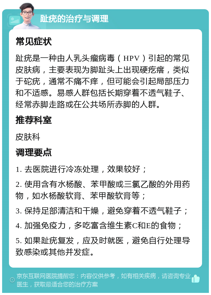 趾疣的治疗与调理 常见症状 趾疣是一种由人乳头瘤病毒（HPV）引起的常见皮肤病，主要表现为脚趾头上出现硬疙瘩，类似于砣疣，通常不痛不痒，但可能会引起局部压力和不适感。易感人群包括长期穿着不透气鞋子、经常赤脚走路或在公共场所赤脚的人群。 推荐科室 皮肤科 调理要点 1. 去医院进行冷冻处理，效果较好； 2. 使用含有水杨酸、苯甲酸或三氯乙酸的外用药物，如水杨酸软膏、苯甲酸软膏等； 3. 保持足部清洁和干燥，避免穿着不透气鞋子； 4. 加强免疫力，多吃富含维生素C和E的食物； 5. 如果趾疣复发，应及时就医，避免自行处理导致感染或其他并发症。