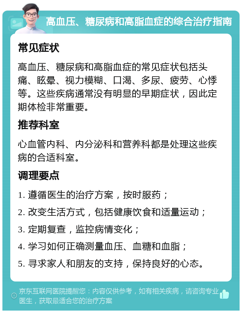 高血压、糖尿病和高脂血症的综合治疗指南 常见症状 高血压、糖尿病和高脂血症的常见症状包括头痛、眩晕、视力模糊、口渴、多尿、疲劳、心悸等。这些疾病通常没有明显的早期症状，因此定期体检非常重要。 推荐科室 心血管内科、内分泌科和营养科都是处理这些疾病的合适科室。 调理要点 1. 遵循医生的治疗方案，按时服药； 2. 改变生活方式，包括健康饮食和适量运动； 3. 定期复查，监控病情变化； 4. 学习如何正确测量血压、血糖和血脂； 5. 寻求家人和朋友的支持，保持良好的心态。