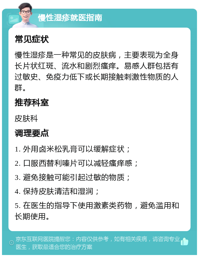 慢性湿疹就医指南 常见症状 慢性湿疹是一种常见的皮肤病，主要表现为全身长片状红斑、流水和剧烈瘙痒。易感人群包括有过敏史、免疫力低下或长期接触刺激性物质的人群。 推荐科室 皮肤科 调理要点 1. 外用卤米松乳膏可以缓解症状； 2. 口服西替利嗪片可以减轻瘙痒感； 3. 避免接触可能引起过敏的物质； 4. 保持皮肤清洁和湿润； 5. 在医生的指导下使用激素类药物，避免滥用和长期使用。