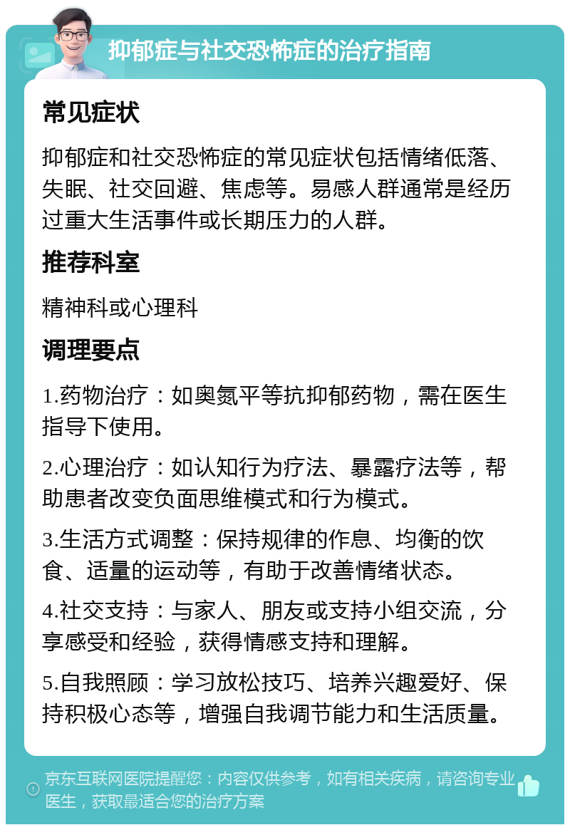 抑郁症与社交恐怖症的治疗指南 常见症状 抑郁症和社交恐怖症的常见症状包括情绪低落、失眠、社交回避、焦虑等。易感人群通常是经历过重大生活事件或长期压力的人群。 推荐科室 精神科或心理科 调理要点 1.药物治疗：如奥氮平等抗抑郁药物，需在医生指导下使用。 2.心理治疗：如认知行为疗法、暴露疗法等，帮助患者改变负面思维模式和行为模式。 3.生活方式调整：保持规律的作息、均衡的饮食、适量的运动等，有助于改善情绪状态。 4.社交支持：与家人、朋友或支持小组交流，分享感受和经验，获得情感支持和理解。 5.自我照顾：学习放松技巧、培养兴趣爱好、保持积极心态等，增强自我调节能力和生活质量。