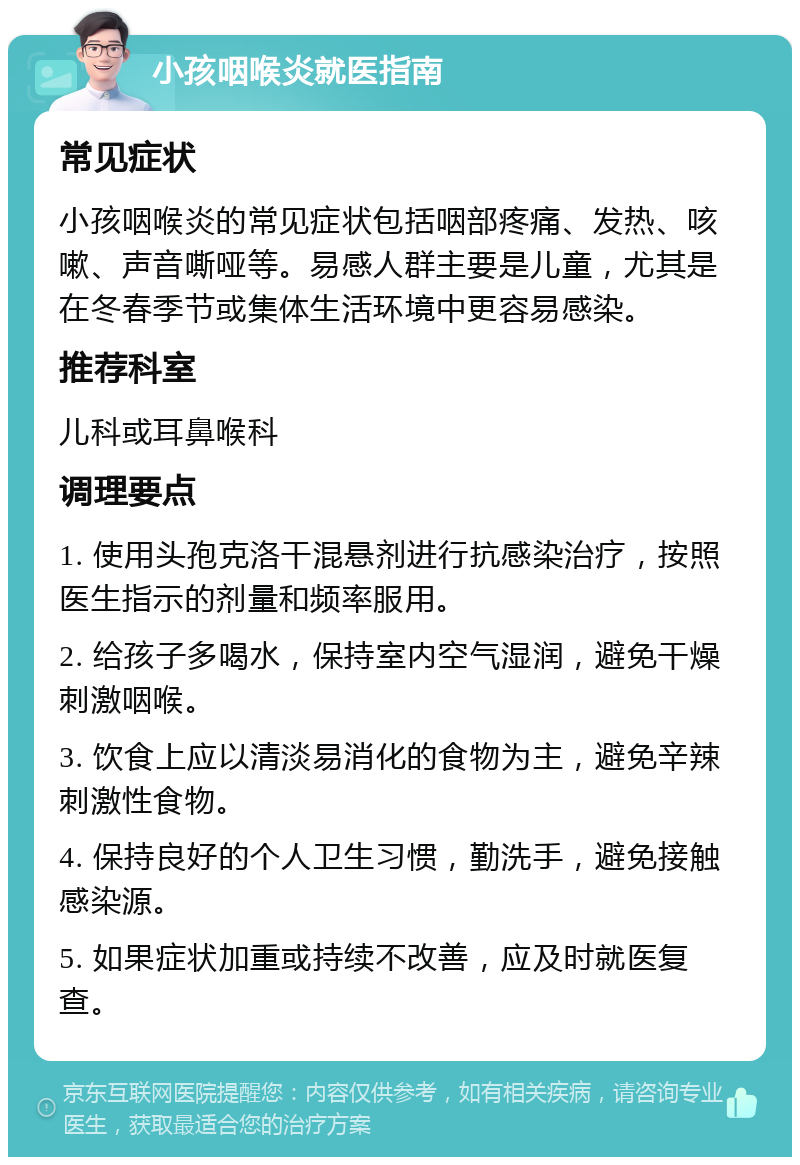 小孩咽喉炎就医指南 常见症状 小孩咽喉炎的常见症状包括咽部疼痛、发热、咳嗽、声音嘶哑等。易感人群主要是儿童，尤其是在冬春季节或集体生活环境中更容易感染。 推荐科室 儿科或耳鼻喉科 调理要点 1. 使用头孢克洛干混悬剂进行抗感染治疗，按照医生指示的剂量和频率服用。 2. 给孩子多喝水，保持室内空气湿润，避免干燥刺激咽喉。 3. 饮食上应以清淡易消化的食物为主，避免辛辣刺激性食物。 4. 保持良好的个人卫生习惯，勤洗手，避免接触感染源。 5. 如果症状加重或持续不改善，应及时就医复查。