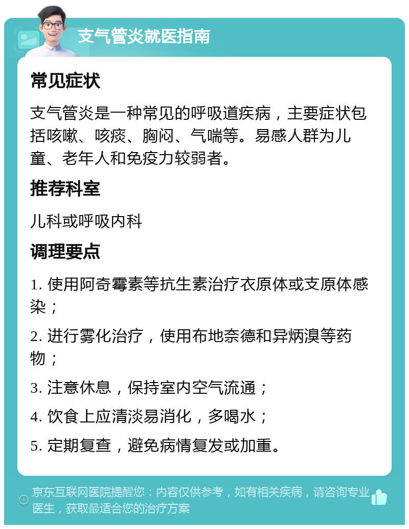 支气管炎就医指南 常见症状 支气管炎是一种常见的呼吸道疾病，主要症状包括咳嗽、咳痰、胸闷、气喘等。易感人群为儿童、老年人和免疫力较弱者。 推荐科室 儿科或呼吸内科 调理要点 1. 使用阿奇霉素等抗生素治疗衣原体或支原体感染； 2. 进行雾化治疗，使用布地奈德和异炳溴等药物； 3. 注意休息，保持室内空气流通； 4. 饮食上应清淡易消化，多喝水； 5. 定期复查，避免病情复发或加重。