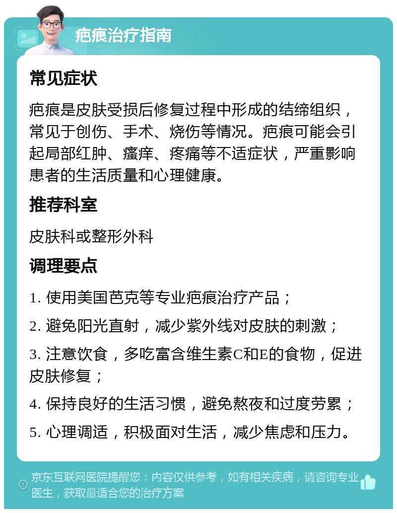 疤痕治疗指南 常见症状 疤痕是皮肤受损后修复过程中形成的结缔组织，常见于创伤、手术、烧伤等情况。疤痕可能会引起局部红肿、瘙痒、疼痛等不适症状，严重影响患者的生活质量和心理健康。 推荐科室 皮肤科或整形外科 调理要点 1. 使用美国芭克等专业疤痕治疗产品； 2. 避免阳光直射，减少紫外线对皮肤的刺激； 3. 注意饮食，多吃富含维生素C和E的食物，促进皮肤修复； 4. 保持良好的生活习惯，避免熬夜和过度劳累； 5. 心理调适，积极面对生活，减少焦虑和压力。