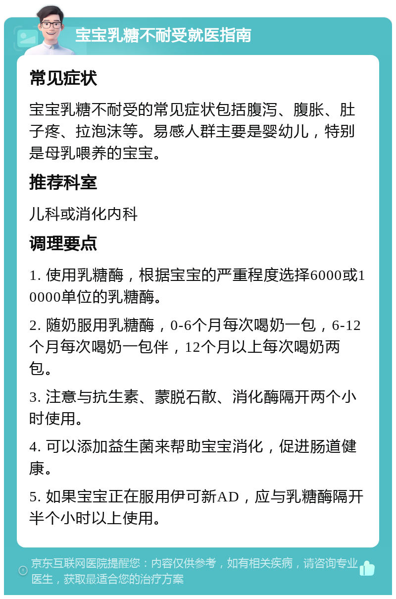 宝宝乳糖不耐受就医指南 常见症状 宝宝乳糖不耐受的常见症状包括腹泻、腹胀、肚子疼、拉泡沫等。易感人群主要是婴幼儿，特别是母乳喂养的宝宝。 推荐科室 儿科或消化内科 调理要点 1. 使用乳糖酶，根据宝宝的严重程度选择6000或10000单位的乳糖酶。 2. 随奶服用乳糖酶，0-6个月每次喝奶一包，6-12个月每次喝奶一包伴，12个月以上每次喝奶两包。 3. 注意与抗生素、蒙脱石散、消化酶隔开两个小时使用。 4. 可以添加益生菌来帮助宝宝消化，促进肠道健康。 5. 如果宝宝正在服用伊可新AD，应与乳糖酶隔开半个小时以上使用。