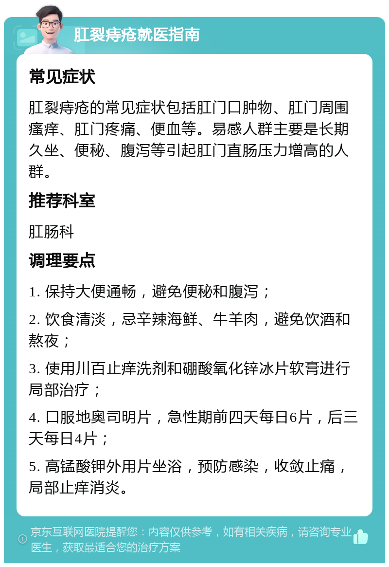 肛裂痔疮就医指南 常见症状 肛裂痔疮的常见症状包括肛门口肿物、肛门周围瘙痒、肛门疼痛、便血等。易感人群主要是长期久坐、便秘、腹泻等引起肛门直肠压力增高的人群。 推荐科室 肛肠科 调理要点 1. 保持大便通畅，避免便秘和腹泻； 2. 饮食清淡，忌辛辣海鲜、牛羊肉，避免饮酒和熬夜； 3. 使用川百止痒洗剂和硼酸氧化锌冰片软膏进行局部治疗； 4. 口服地奥司明片，急性期前四天每日6片，后三天每日4片； 5. 高锰酸钾外用片坐浴，预防感染，收敛止痛，局部止痒消炎。