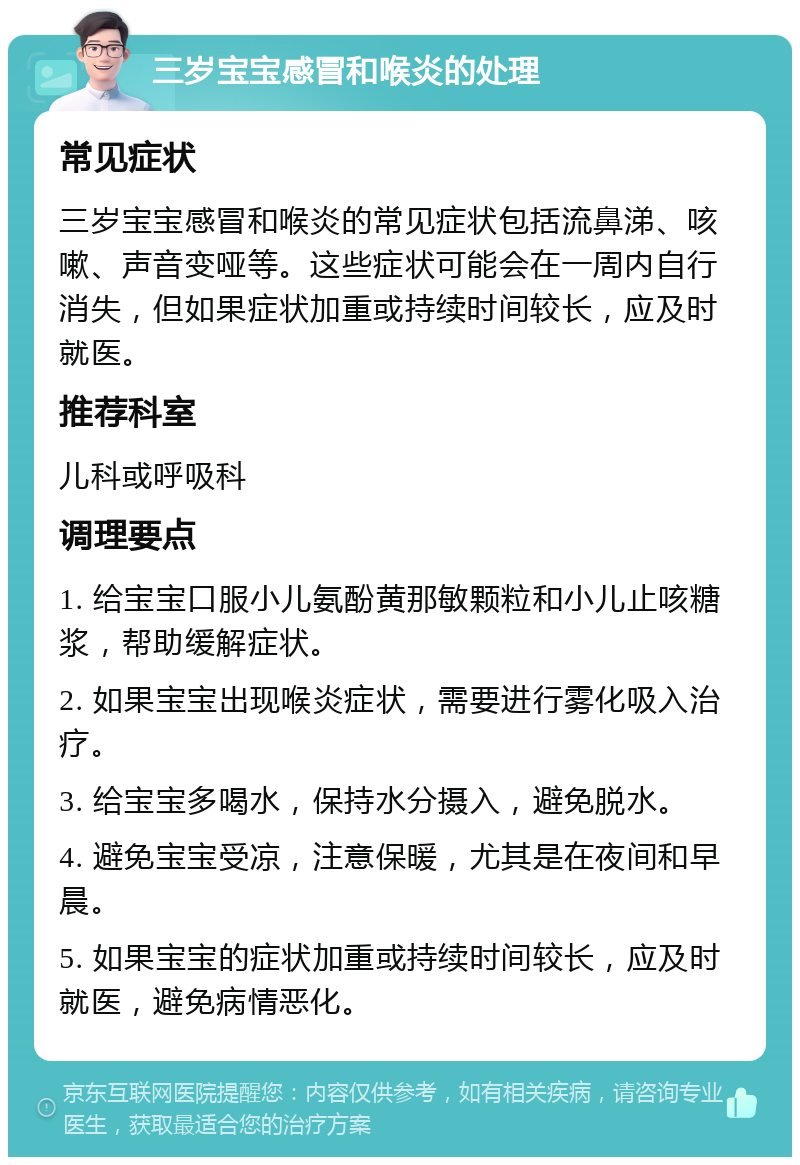 三岁宝宝感冒和喉炎的处理 常见症状 三岁宝宝感冒和喉炎的常见症状包括流鼻涕、咳嗽、声音变哑等。这些症状可能会在一周内自行消失，但如果症状加重或持续时间较长，应及时就医。 推荐科室 儿科或呼吸科 调理要点 1. 给宝宝口服小儿氨酚黄那敏颗粒和小儿止咳糖浆，帮助缓解症状。 2. 如果宝宝出现喉炎症状，需要进行雾化吸入治疗。 3. 给宝宝多喝水，保持水分摄入，避免脱水。 4. 避免宝宝受凉，注意保暖，尤其是在夜间和早晨。 5. 如果宝宝的症状加重或持续时间较长，应及时就医，避免病情恶化。