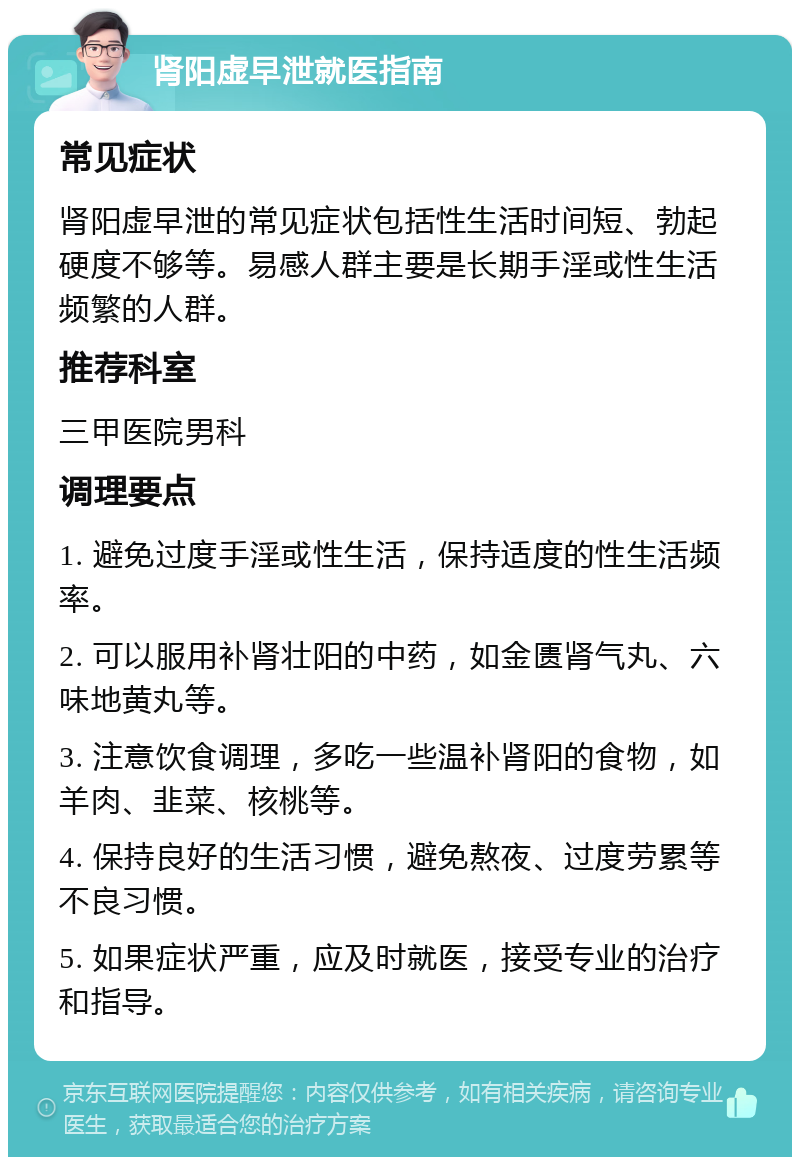 肾阳虚早泄就医指南 常见症状 肾阳虚早泄的常见症状包括性生活时间短、勃起硬度不够等。易感人群主要是长期手淫或性生活频繁的人群。 推荐科室 三甲医院男科 调理要点 1. 避免过度手淫或性生活，保持适度的性生活频率。 2. 可以服用补肾壮阳的中药，如金匮肾气丸、六味地黄丸等。 3. 注意饮食调理，多吃一些温补肾阳的食物，如羊肉、韭菜、核桃等。 4. 保持良好的生活习惯，避免熬夜、过度劳累等不良习惯。 5. 如果症状严重，应及时就医，接受专业的治疗和指导。