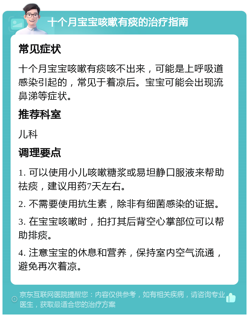 十个月宝宝咳嗽有痰的治疗指南 常见症状 十个月宝宝咳嗽有痰咳不出来，可能是上呼吸道感染引起的，常见于着凉后。宝宝可能会出现流鼻涕等症状。 推荐科室 儿科 调理要点 1. 可以使用小儿咳嗽糖浆或易坦静口服液来帮助祛痰，建议用药7天左右。 2. 不需要使用抗生素，除非有细菌感染的证据。 3. 在宝宝咳嗽时，拍打其后背空心掌部位可以帮助排痰。 4. 注意宝宝的休息和营养，保持室内空气流通，避免再次着凉。