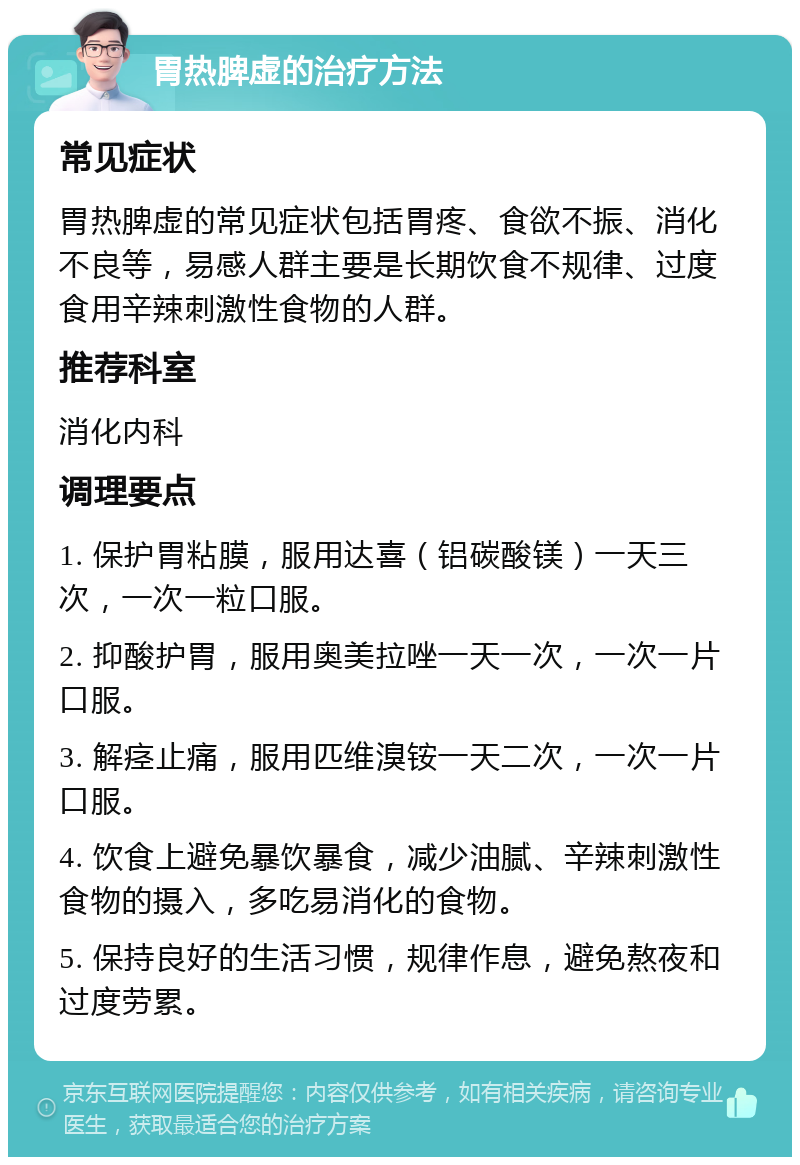 胃热脾虚的治疗方法 常见症状 胃热脾虚的常见症状包括胃疼、食欲不振、消化不良等，易感人群主要是长期饮食不规律、过度食用辛辣刺激性食物的人群。 推荐科室 消化内科 调理要点 1. 保护胃粘膜，服用达喜（铝碳酸镁）一天三次，一次一粒口服。 2. 抑酸护胃，服用奥美拉唑一天一次，一次一片口服。 3. 解痉止痛，服用匹维溴铵一天二次，一次一片口服。 4. 饮食上避免暴饮暴食，减少油腻、辛辣刺激性食物的摄入，多吃易消化的食物。 5. 保持良好的生活习惯，规律作息，避免熬夜和过度劳累。