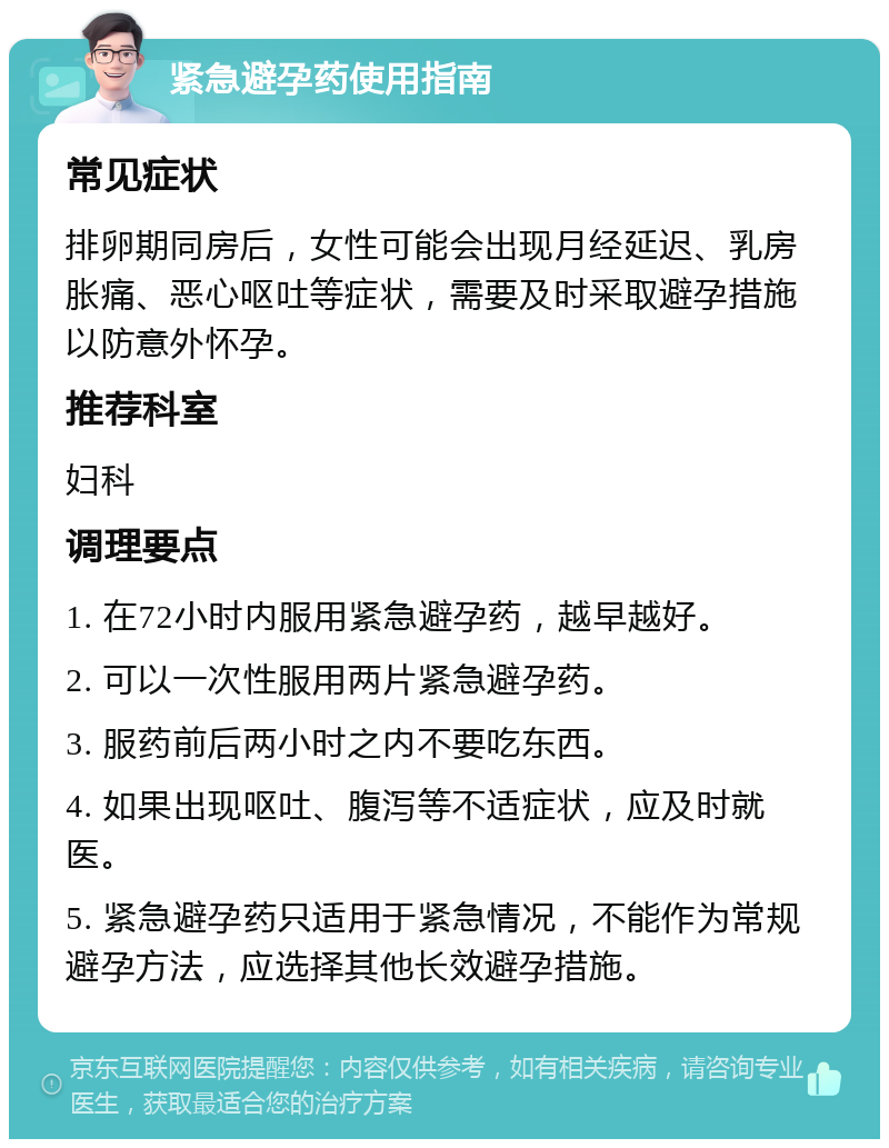 紧急避孕药使用指南 常见症状 排卵期同房后，女性可能会出现月经延迟、乳房胀痛、恶心呕吐等症状，需要及时采取避孕措施以防意外怀孕。 推荐科室 妇科 调理要点 1. 在72小时内服用紧急避孕药，越早越好。 2. 可以一次性服用两片紧急避孕药。 3. 服药前后两小时之内不要吃东西。 4. 如果出现呕吐、腹泻等不适症状，应及时就医。 5. 紧急避孕药只适用于紧急情况，不能作为常规避孕方法，应选择其他长效避孕措施。