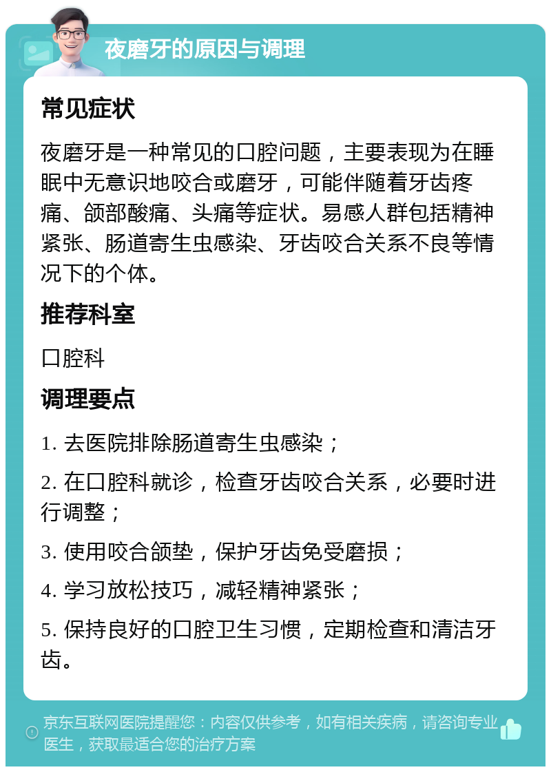 夜磨牙的原因与调理 常见症状 夜磨牙是一种常见的口腔问题，主要表现为在睡眠中无意识地咬合或磨牙，可能伴随着牙齿疼痛、颌部酸痛、头痛等症状。易感人群包括精神紧张、肠道寄生虫感染、牙齿咬合关系不良等情况下的个体。 推荐科室 口腔科 调理要点 1. 去医院排除肠道寄生虫感染； 2. 在口腔科就诊，检查牙齿咬合关系，必要时进行调整； 3. 使用咬合颌垫，保护牙齿免受磨损； 4. 学习放松技巧，减轻精神紧张； 5. 保持良好的口腔卫生习惯，定期检查和清洁牙齿。