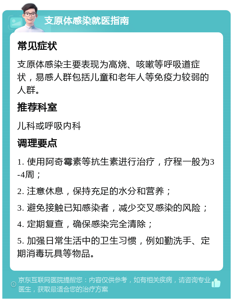 支原体感染就医指南 常见症状 支原体感染主要表现为高烧、咳嗽等呼吸道症状，易感人群包括儿童和老年人等免疫力较弱的人群。 推荐科室 儿科或呼吸内科 调理要点 1. 使用阿奇霉素等抗生素进行治疗，疗程一般为3-4周； 2. 注意休息，保持充足的水分和营养； 3. 避免接触已知感染者，减少交叉感染的风险； 4. 定期复查，确保感染完全清除； 5. 加强日常生活中的卫生习惯，例如勤洗手、定期消毒玩具等物品。