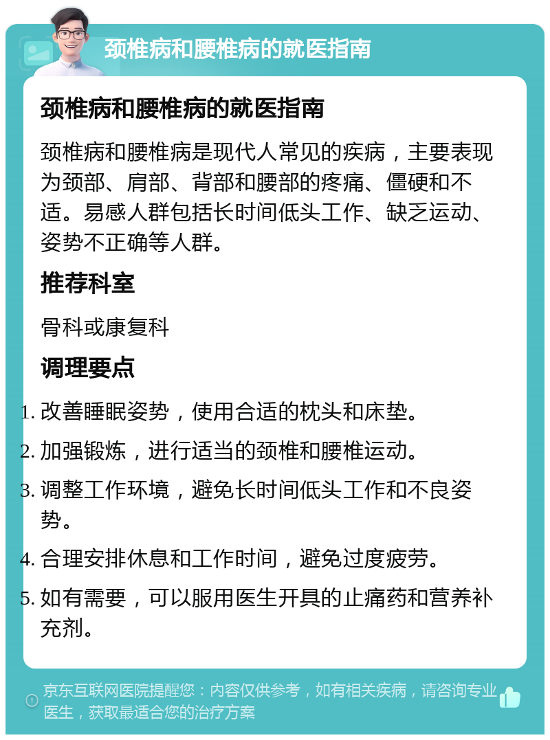 颈椎病和腰椎病的就医指南 颈椎病和腰椎病的就医指南 颈椎病和腰椎病是现代人常见的疾病，主要表现为颈部、肩部、背部和腰部的疼痛、僵硬和不适。易感人群包括长时间低头工作、缺乏运动、姿势不正确等人群。 推荐科室 骨科或康复科 调理要点 改善睡眠姿势，使用合适的枕头和床垫。 加强锻炼，进行适当的颈椎和腰椎运动。 调整工作环境，避免长时间低头工作和不良姿势。 合理安排休息和工作时间，避免过度疲劳。 如有需要，可以服用医生开具的止痛药和营养补充剂。