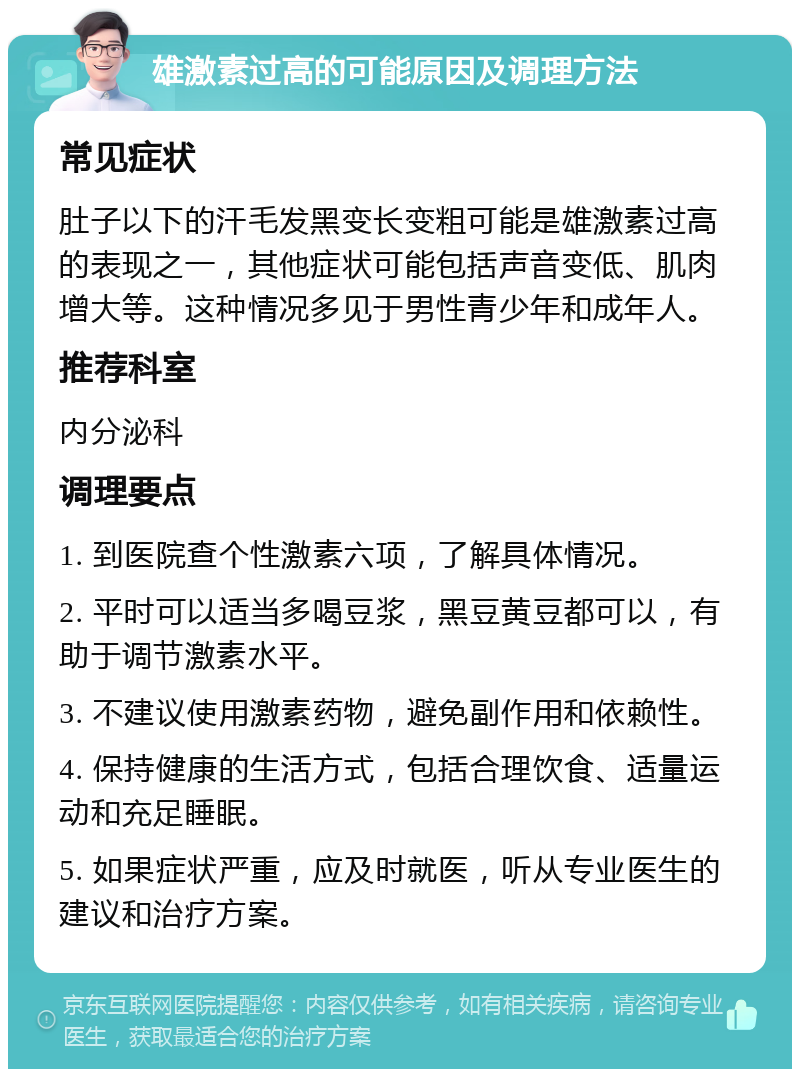 雄激素过高的可能原因及调理方法 常见症状 肚子以下的汗毛发黑变长变粗可能是雄激素过高的表现之一，其他症状可能包括声音变低、肌肉增大等。这种情况多见于男性青少年和成年人。 推荐科室 内分泌科 调理要点 1. 到医院查个性激素六项，了解具体情况。 2. 平时可以适当多喝豆浆，黑豆黄豆都可以，有助于调节激素水平。 3. 不建议使用激素药物，避免副作用和依赖性。 4. 保持健康的生活方式，包括合理饮食、适量运动和充足睡眠。 5. 如果症状严重，应及时就医，听从专业医生的建议和治疗方案。