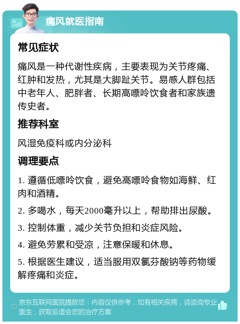 痛风就医指南 常见症状 痛风是一种代谢性疾病，主要表现为关节疼痛、红肿和发热，尤其是大脚趾关节。易感人群包括中老年人、肥胖者、长期高嘌呤饮食者和家族遗传史者。 推荐科室 风湿免疫科或内分泌科 调理要点 1. 遵循低嘌呤饮食，避免高嘌呤食物如海鲜、红肉和酒精。 2. 多喝水，每天2000毫升以上，帮助排出尿酸。 3. 控制体重，减少关节负担和炎症风险。 4. 避免劳累和受凉，注意保暖和休息。 5. 根据医生建议，适当服用双氯芬酸钠等药物缓解疼痛和炎症。