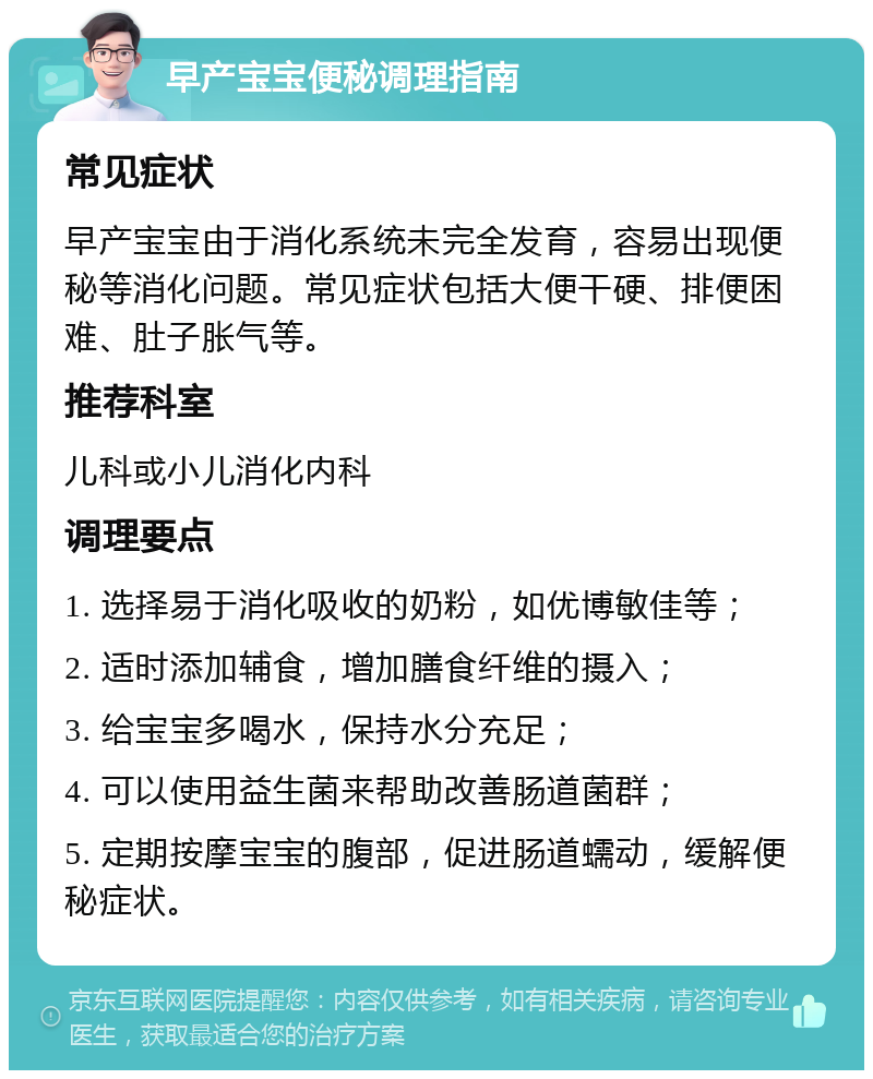 早产宝宝便秘调理指南 常见症状 早产宝宝由于消化系统未完全发育，容易出现便秘等消化问题。常见症状包括大便干硬、排便困难、肚子胀气等。 推荐科室 儿科或小儿消化内科 调理要点 1. 选择易于消化吸收的奶粉，如优博敏佳等； 2. 适时添加辅食，增加膳食纤维的摄入； 3. 给宝宝多喝水，保持水分充足； 4. 可以使用益生菌来帮助改善肠道菌群； 5. 定期按摩宝宝的腹部，促进肠道蠕动，缓解便秘症状。