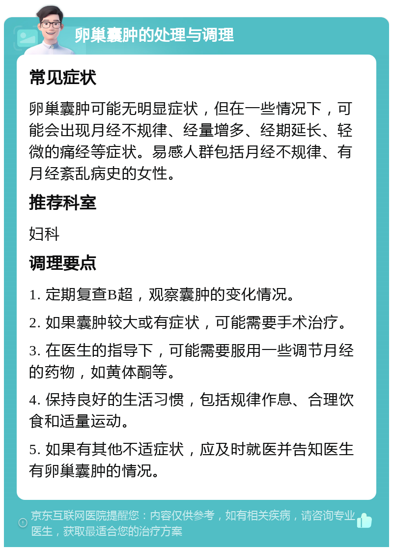 卵巢囊肿的处理与调理 常见症状 卵巢囊肿可能无明显症状，但在一些情况下，可能会出现月经不规律、经量增多、经期延长、轻微的痛经等症状。易感人群包括月经不规律、有月经紊乱病史的女性。 推荐科室 妇科 调理要点 1. 定期复查B超，观察囊肿的变化情况。 2. 如果囊肿较大或有症状，可能需要手术治疗。 3. 在医生的指导下，可能需要服用一些调节月经的药物，如黄体酮等。 4. 保持良好的生活习惯，包括规律作息、合理饮食和适量运动。 5. 如果有其他不适症状，应及时就医并告知医生有卵巢囊肿的情况。