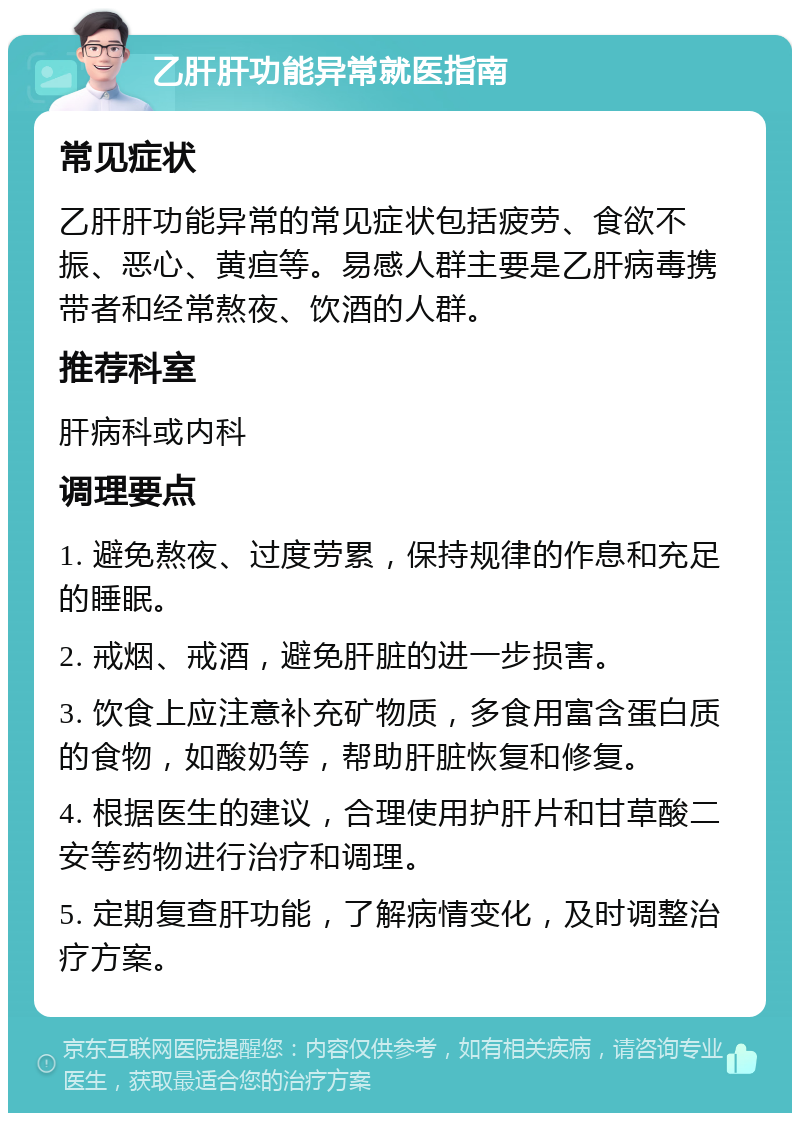 乙肝肝功能异常就医指南 常见症状 乙肝肝功能异常的常见症状包括疲劳、食欲不振、恶心、黄疸等。易感人群主要是乙肝病毒携带者和经常熬夜、饮酒的人群。 推荐科室 肝病科或内科 调理要点 1. 避免熬夜、过度劳累，保持规律的作息和充足的睡眠。 2. 戒烟、戒酒，避免肝脏的进一步损害。 3. 饮食上应注意补充矿物质，多食用富含蛋白质的食物，如酸奶等，帮助肝脏恢复和修复。 4. 根据医生的建议，合理使用护肝片和甘草酸二安等药物进行治疗和调理。 5. 定期复查肝功能，了解病情变化，及时调整治疗方案。