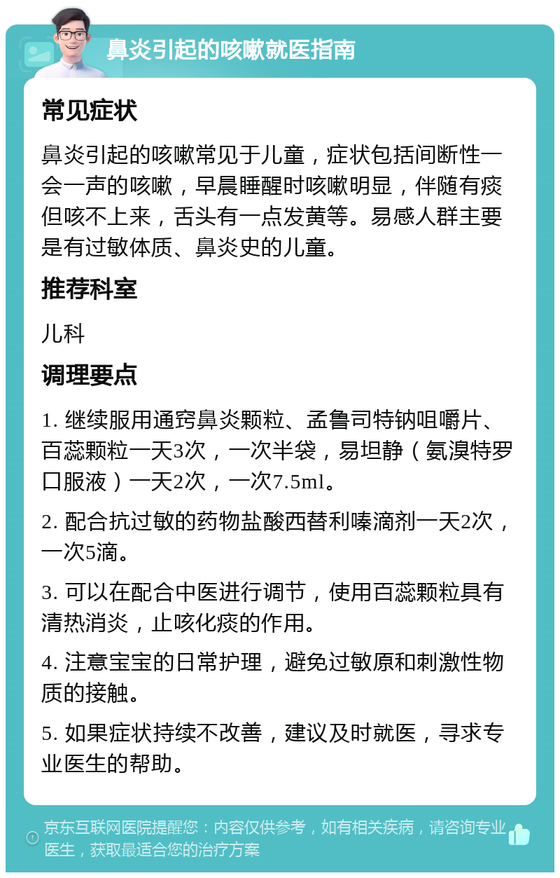 鼻炎引起的咳嗽就医指南 常见症状 鼻炎引起的咳嗽常见于儿童，症状包括间断性一会一声的咳嗽，早晨睡醒时咳嗽明显，伴随有痰但咳不上来，舌头有一点发黄等。易感人群主要是有过敏体质、鼻炎史的儿童。 推荐科室 儿科 调理要点 1. 继续服用通窍鼻炎颗粒、孟鲁司特钠咀嚼片、百蕊颗粒一天3次，一次半袋，易坦静（氨溴特罗口服液）一天2次，一次7.5ml。 2. 配合抗过敏的药物盐酸西替利嗪滴剂一天2次，一次5滴。 3. 可以在配合中医进行调节，使用百蕊颗粒具有清热消炎，止咳化痰的作用。 4. 注意宝宝的日常护理，避免过敏原和刺激性物质的接触。 5. 如果症状持续不改善，建议及时就医，寻求专业医生的帮助。