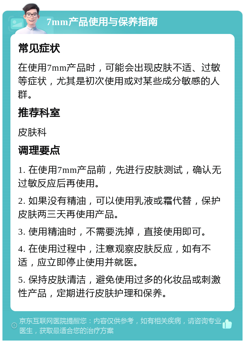 7mm产品使用与保养指南 常见症状 在使用7mm产品时，可能会出现皮肤不适、过敏等症状，尤其是初次使用或对某些成分敏感的人群。 推荐科室 皮肤科 调理要点 1. 在使用7mm产品前，先进行皮肤测试，确认无过敏反应后再使用。 2. 如果没有精油，可以使用乳液或霜代替，保护皮肤两三天再使用产品。 3. 使用精油时，不需要洗掉，直接使用即可。 4. 在使用过程中，注意观察皮肤反应，如有不适，应立即停止使用并就医。 5. 保持皮肤清洁，避免使用过多的化妆品或刺激性产品，定期进行皮肤护理和保养。