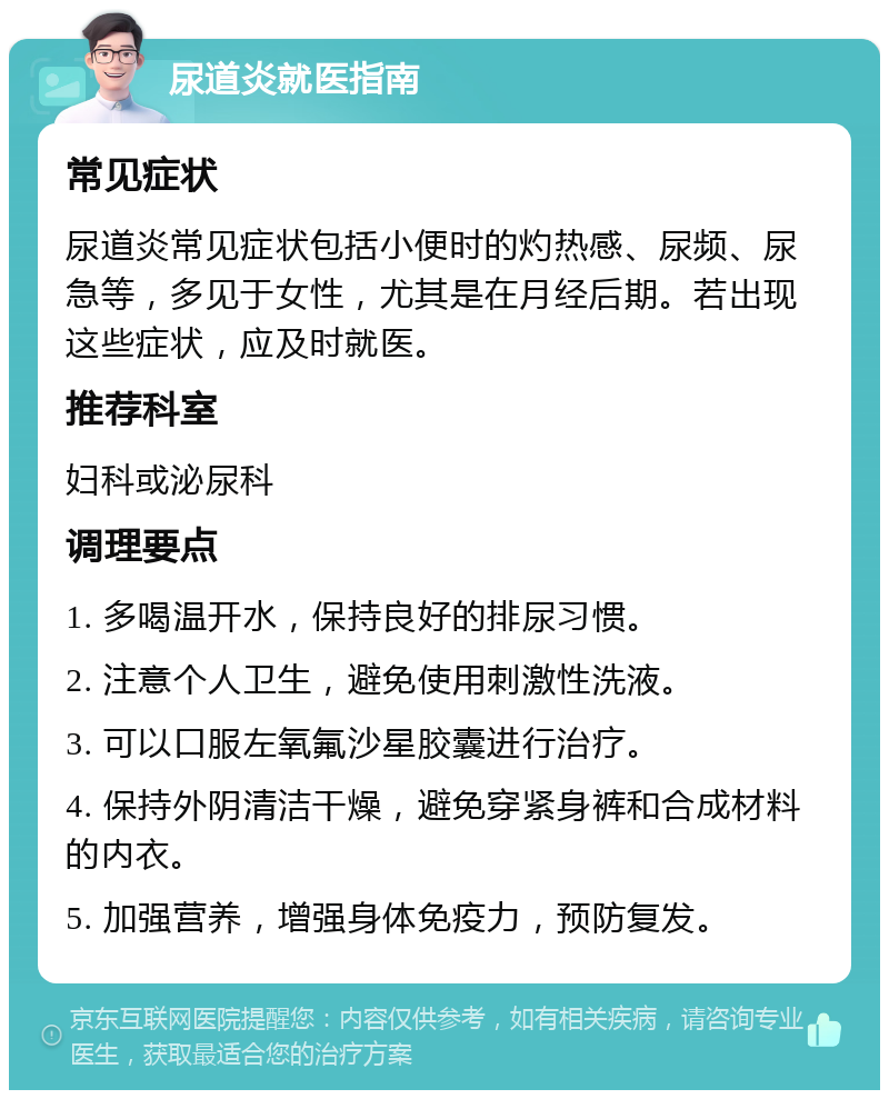 尿道炎就医指南 常见症状 尿道炎常见症状包括小便时的灼热感、尿频、尿急等，多见于女性，尤其是在月经后期。若出现这些症状，应及时就医。 推荐科室 妇科或泌尿科 调理要点 1. 多喝温开水，保持良好的排尿习惯。 2. 注意个人卫生，避免使用刺激性洗液。 3. 可以口服左氧氟沙星胶囊进行治疗。 4. 保持外阴清洁干燥，避免穿紧身裤和合成材料的内衣。 5. 加强营养，增强身体免疫力，预防复发。