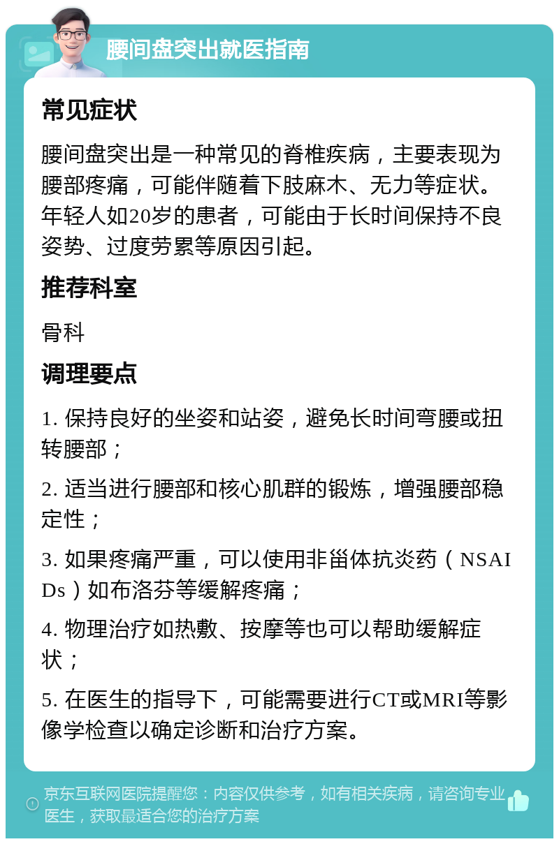 腰间盘突出就医指南 常见症状 腰间盘突出是一种常见的脊椎疾病，主要表现为腰部疼痛，可能伴随着下肢麻木、无力等症状。年轻人如20岁的患者，可能由于长时间保持不良姿势、过度劳累等原因引起。 推荐科室 骨科 调理要点 1. 保持良好的坐姿和站姿，避免长时间弯腰或扭转腰部； 2. 适当进行腰部和核心肌群的锻炼，增强腰部稳定性； 3. 如果疼痛严重，可以使用非甾体抗炎药（NSAIDs）如布洛芬等缓解疼痛； 4. 物理治疗如热敷、按摩等也可以帮助缓解症状； 5. 在医生的指导下，可能需要进行CT或MRI等影像学检查以确定诊断和治疗方案。