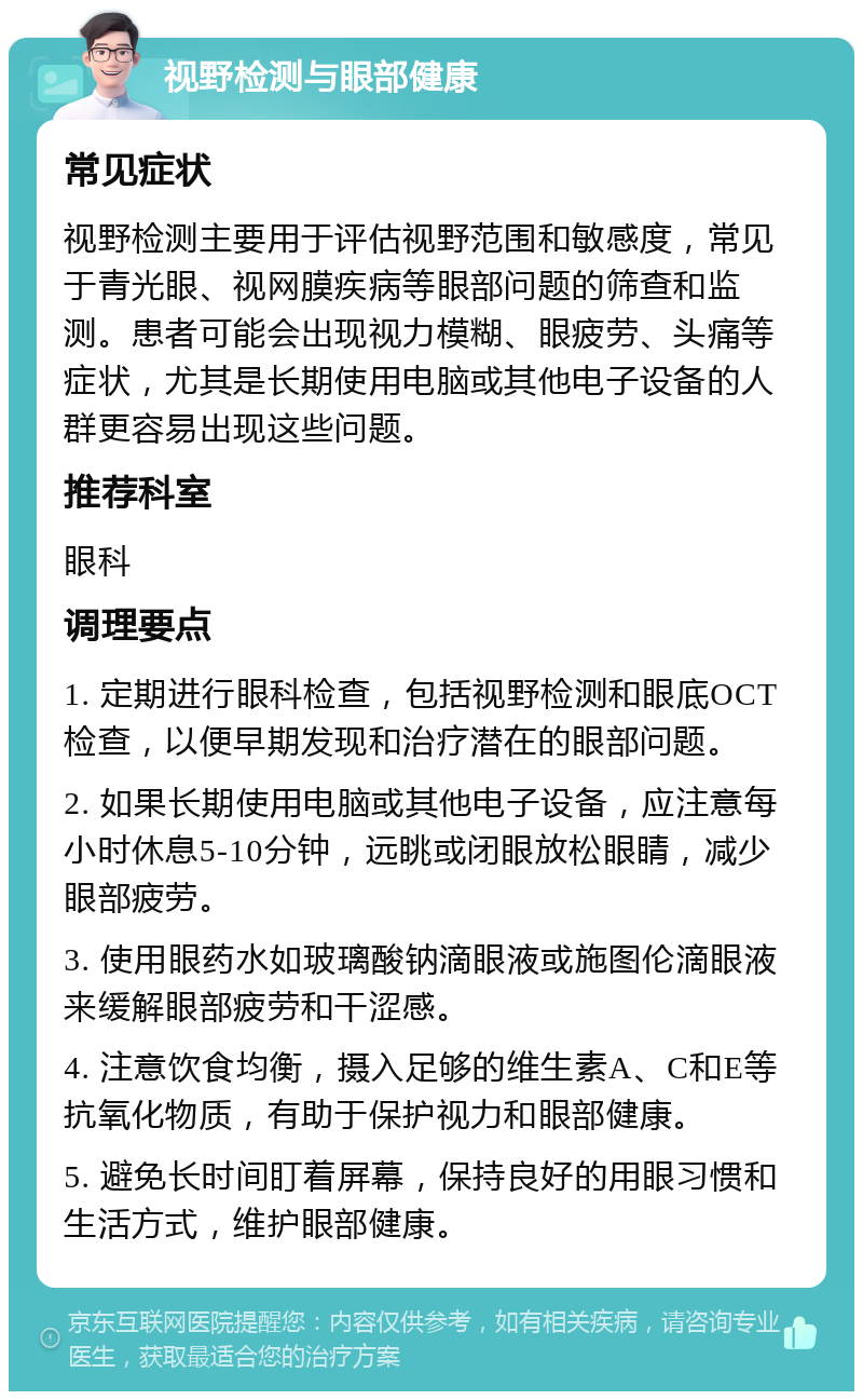 视野检测与眼部健康 常见症状 视野检测主要用于评估视野范围和敏感度，常见于青光眼、视网膜疾病等眼部问题的筛查和监测。患者可能会出现视力模糊、眼疲劳、头痛等症状，尤其是长期使用电脑或其他电子设备的人群更容易出现这些问题。 推荐科室 眼科 调理要点 1. 定期进行眼科检查，包括视野检测和眼底OCT检查，以便早期发现和治疗潜在的眼部问题。 2. 如果长期使用电脑或其他电子设备，应注意每小时休息5-10分钟，远眺或闭眼放松眼睛，减少眼部疲劳。 3. 使用眼药水如玻璃酸钠滴眼液或施图伦滴眼液来缓解眼部疲劳和干涩感。 4. 注意饮食均衡，摄入足够的维生素A、C和E等抗氧化物质，有助于保护视力和眼部健康。 5. 避免长时间盯着屏幕，保持良好的用眼习惯和生活方式，维护眼部健康。