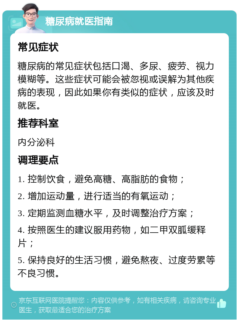 糖尿病就医指南 常见症状 糖尿病的常见症状包括口渴、多尿、疲劳、视力模糊等。这些症状可能会被忽视或误解为其他疾病的表现，因此如果你有类似的症状，应该及时就医。 推荐科室 内分泌科 调理要点 1. 控制饮食，避免高糖、高脂肪的食物； 2. 增加运动量，进行适当的有氧运动； 3. 定期监测血糖水平，及时调整治疗方案； 4. 按照医生的建议服用药物，如二甲双胍缓释片； 5. 保持良好的生活习惯，避免熬夜、过度劳累等不良习惯。