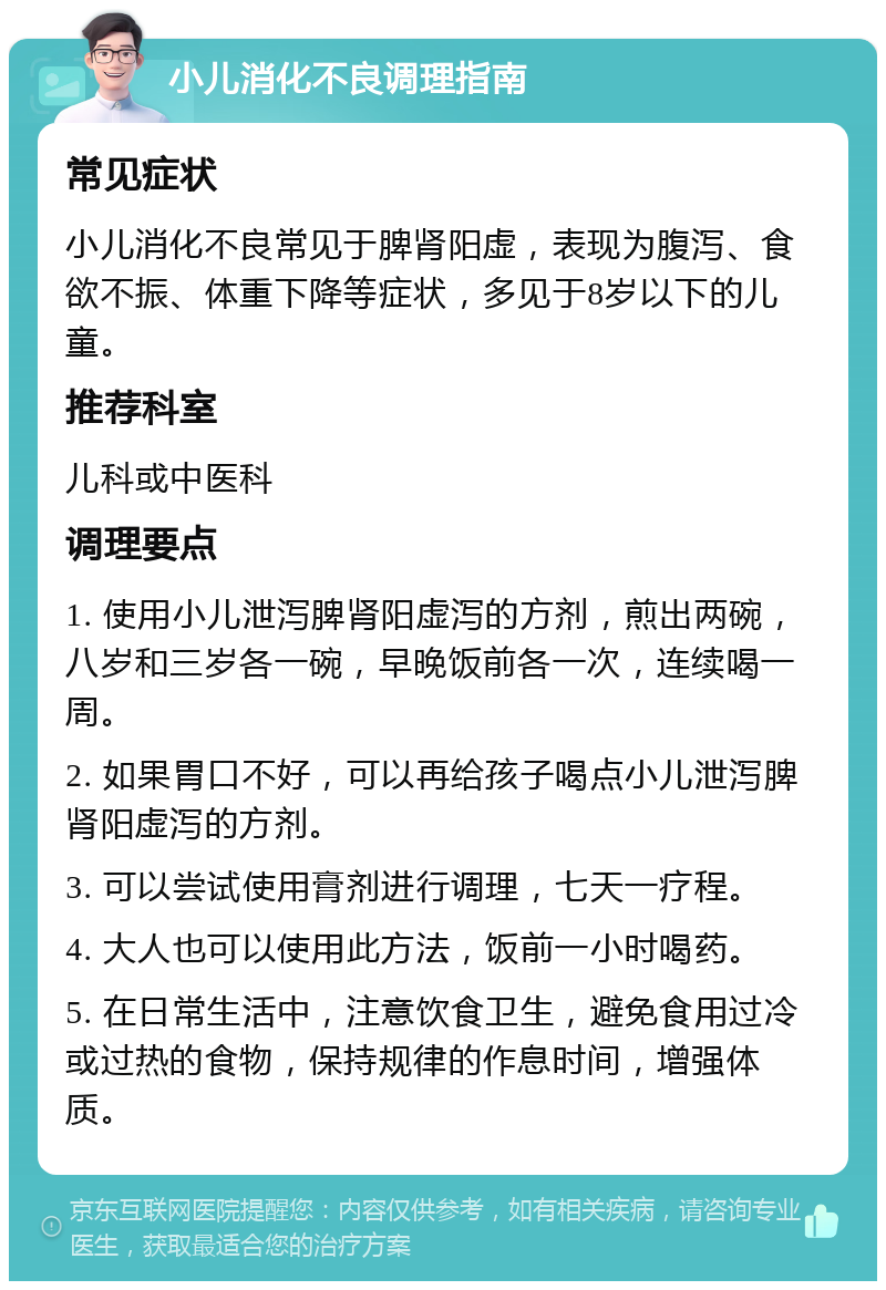 小儿消化不良调理指南 常见症状 小儿消化不良常见于脾肾阳虚，表现为腹泻、食欲不振、体重下降等症状，多见于8岁以下的儿童。 推荐科室 儿科或中医科 调理要点 1. 使用小儿泄泻脾肾阳虚泻的方剂，煎出两碗，八岁和三岁各一碗，早晚饭前各一次，连续喝一周。 2. 如果胃口不好，可以再给孩子喝点小儿泄泻脾肾阳虚泻的方剂。 3. 可以尝试使用膏剂进行调理，七天一疗程。 4. 大人也可以使用此方法，饭前一小时喝药。 5. 在日常生活中，注意饮食卫生，避免食用过冷或过热的食物，保持规律的作息时间，增强体质。